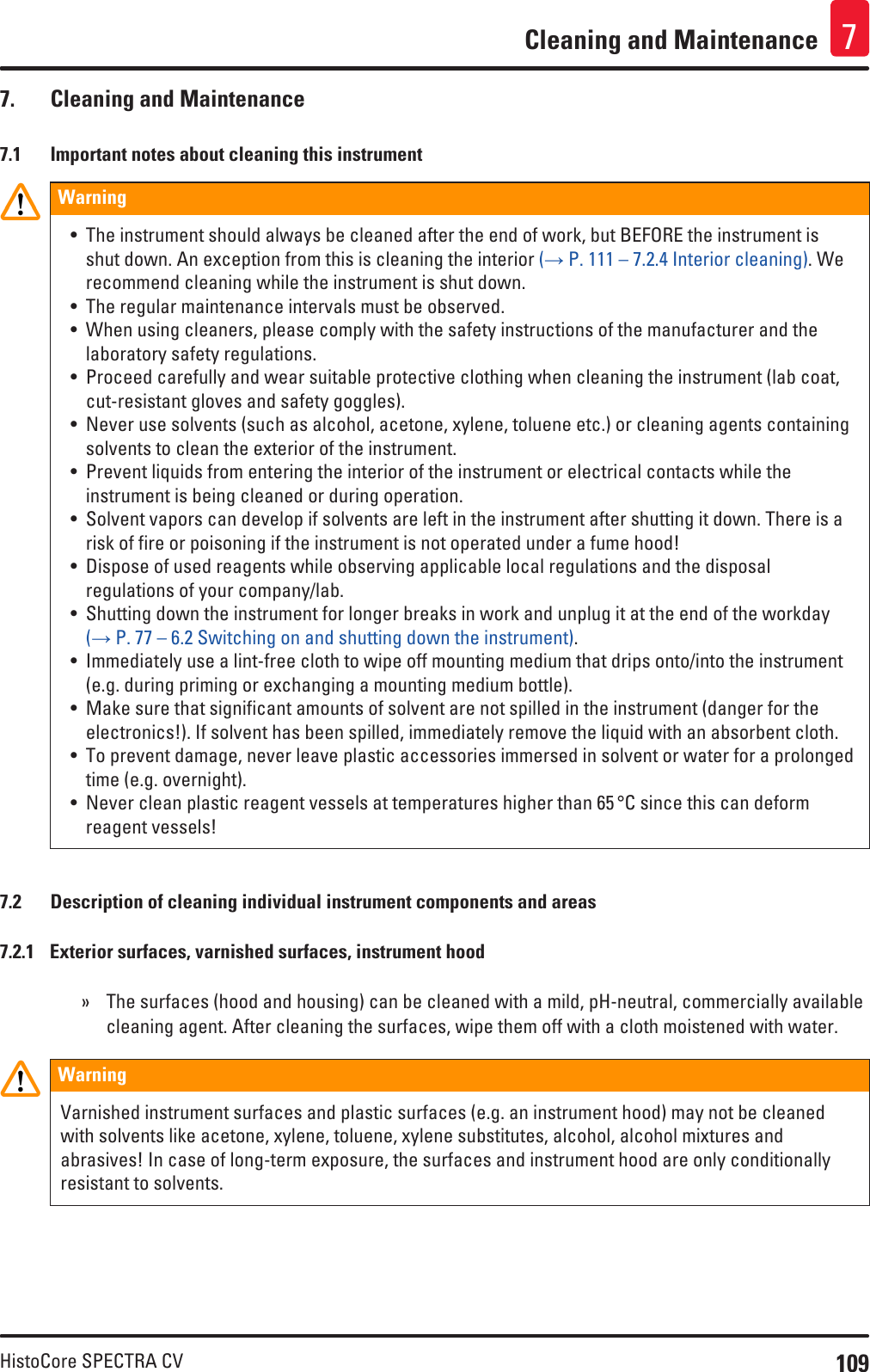 109HistoCore SPECTRA CVCleaning and Maintenance 77.  Cleaning and Maintenance7.1  Important notes about cleaning this instrumentWarning• The instrument should always be cleaned after the end of work, but BEFORE the instrument is shut down. An exception from this is cleaning the interior (→ P. 111 – 7.2.4 Interior cleaning). We recommend cleaning while the instrument is shut down.• The regular maintenance intervals must be observed.• When using cleaners, please comply with the safety instructions of the manufacturer and the laboratory safety regulations.• Proceed carefully and wear suitable protective clothing when cleaning the instrument (lab coat, cut-resistant gloves and safety goggles).• Never use solvents (such as alcohol, acetone, xylene, toluene etc.) or cleaning agents containing solvents to clean the exterior of the instrument.• Prevent liquids from entering the interior of the instrument or electrical contacts while the instrument is being cleaned or during operation.• Solvent vapors can develop if solvents are left in the instrument after shutting it down. There is a risk of fire or poisoning if the instrument is not operated under a fume hood!• Dispose of used reagents while observing applicable local regulations and the disposal regulations of your company/lab.• Shutting down the instrument for longer breaks in work and unplug it at the end of the workday (→ P. 77 – 6.2 Switching on and shutting down the instrument).• Immediately use a lint-free cloth to wipe off mounting medium that drips onto/into the instrument (e.g. during priming or exchanging a mounting medium bottle).• Make sure that significant amounts of solvent are not spilled in the instrument (danger for the electronics!). If solvent has been spilled, immediately remove the liquid with an absorbent cloth.• To prevent damage, never leave plastic accessories immersed in solvent or water for a prolonged time (e.g. overnight).• Never clean plastic reagent vessels at temperatures higher than 65 °C since this can deform reagent vessels!7.2  Description of cleaning individual instrument components and areas7.2.1  Exterior surfaces, varnished surfaces, instrument hood » The surfaces (hood and housing) can be cleaned with a mild, pH-neutral, commercially available cleaning agent. After cleaning the surfaces, wipe them off with a cloth moistened with water.WarningVarnished instrument surfaces and plastic surfaces (e.g. an instrument hood) may not be cleaned with solvents like acetone, xylene, toluene, xylene substitutes, alcohol, alcohol mixtures and abrasives! In case of long-term exposure, the surfaces and instrument hood are only conditionally resistant to solvents.