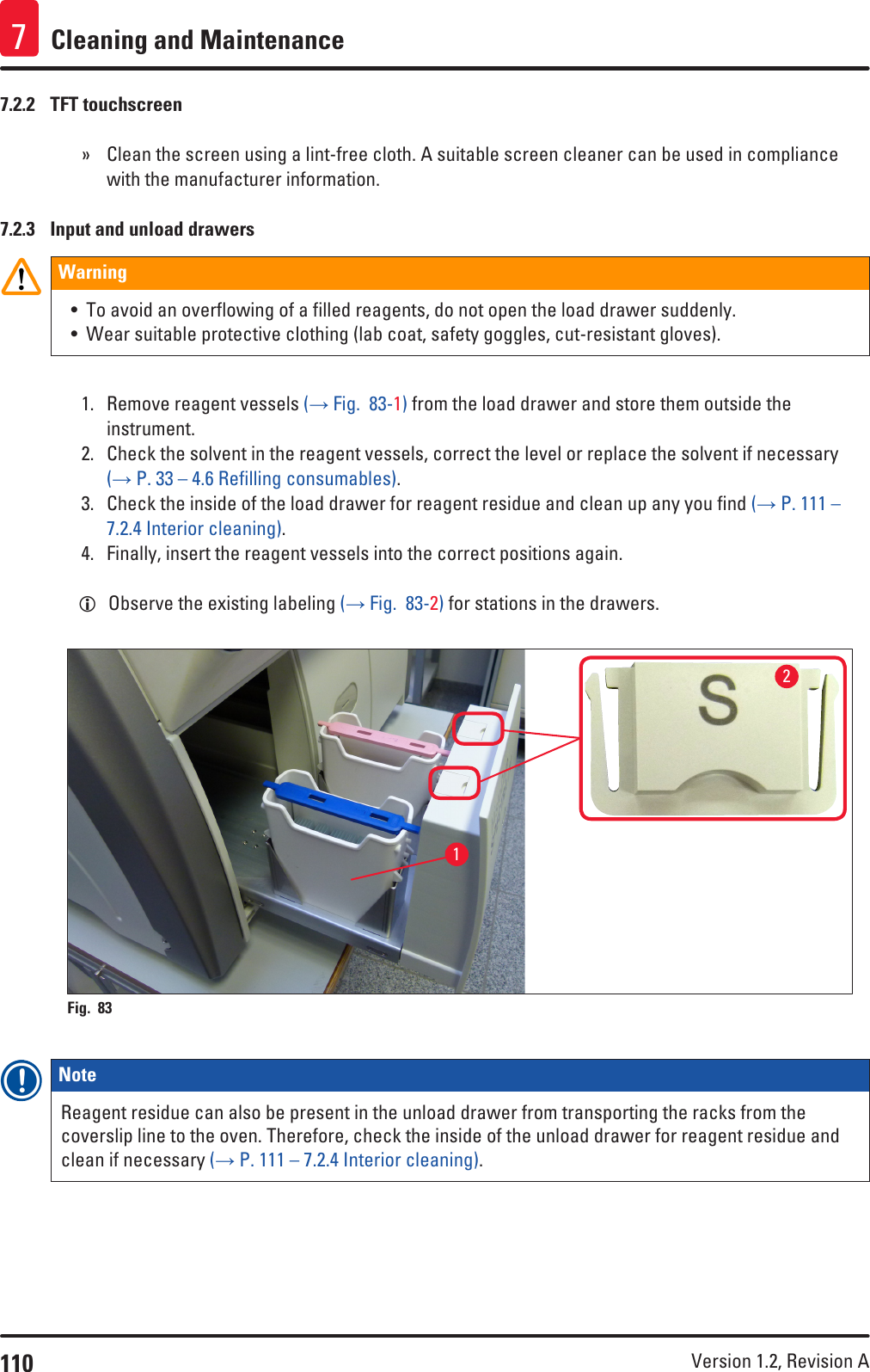 110 Version 1.2, Revision A Cleaning and Maintenance77.2.2  TFT touchscreen » Clean the screen using a lint-free cloth. A suitable screen cleaner can be used in compliance with the manufacturer information.7.2.3  Input and unload drawersWarning• To avoid an overflowing of a filled reagents, do not open the load drawer suddenly.• Wear suitable protective clothing (lab coat, safety goggles, cut-resistant gloves).1.  Remove reagent vessels (→ Fig.  83-1) from the load drawer and store them outside the instrument.2.  Check the solvent in the reagent vessels, correct the level or replace the solvent if necessary (→ P. 33 – 4.6 Refilling consumables).3.  Check the inside of the load drawer for reagent residue and clean up any you find (→ P. 111 – 7.2.4 Interior cleaning).4.  Finally, insert the reagent vessels into the correct positions again. LObserve the existing labeling (→ Fig.  83-2) for stations in the drawers.12Fig. 83   Note Reagent residue can also be present in the unload drawer from transporting the racks from the coverslip line to the oven. Therefore, check the inside of the unload drawer for reagent residue and clean if necessary (→ P. 111 – 7.2.4 Interior cleaning).