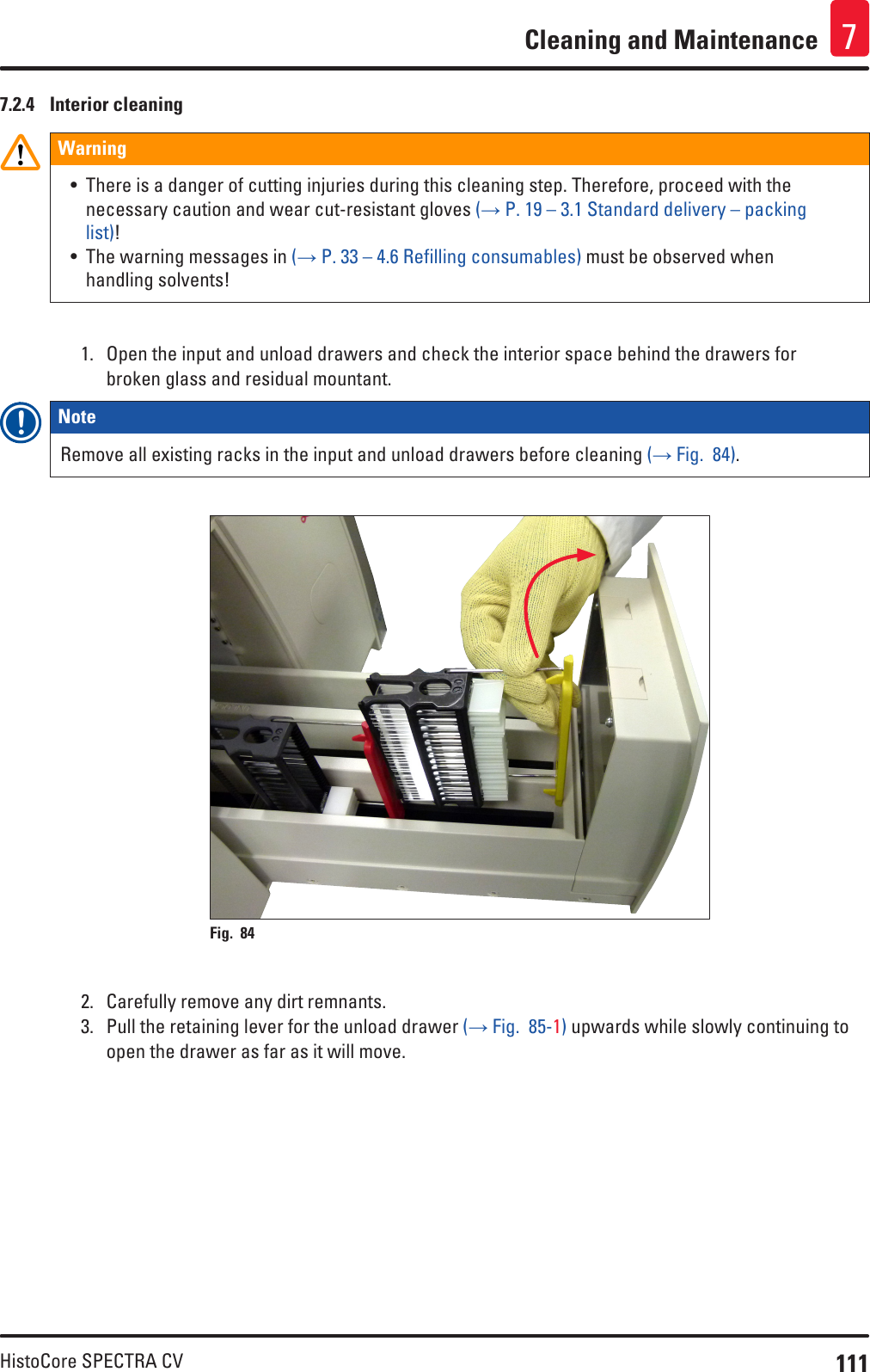 111HistoCore SPECTRA CVCleaning and Maintenance 77.2.4  Interior cleaningWarning• There is a danger of cutting injuries during this cleaning step. Therefore, proceed with the necessary caution and wear cut-resistant gloves (→ P. 19 – 3.1 Standard delivery – packing list)!• The warning messages in (→ P. 33 – 4.6 Refilling consumables) must be observed when handling solvents!1.  Open the input and unload drawers and check the interior space behind the drawers for broken glass and residual mountant. Note Remove all existing racks in the input and unload drawers before cleaning (→ Fig.  84).Fig. 84   2.  Carefully remove any dirt remnants.3.  Pull the retaining lever for the unload drawer (→ Fig.  85-1) upwards while slowly continuing to open the drawer as far as it will move.