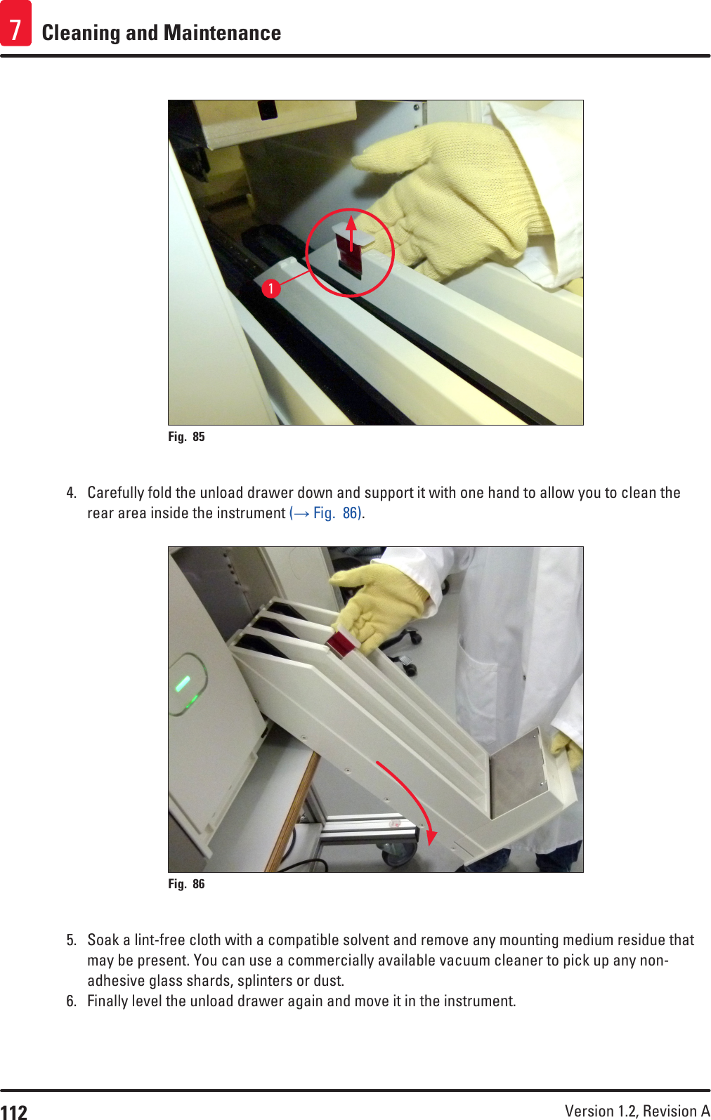 112 Version 1.2, Revision A Cleaning and Maintenance71Fig. 85   4.  Carefully fold the unload drawer down and support it with one hand to allow you to clean the rear area inside the instrument (→ Fig.  86). Fig. 86   5.  Soak a lint-free cloth with a compatible solvent and remove any mounting medium residue that may be present. You can use a commercially available vacuum cleaner to pick up any non-adhesive glass shards, splinters or dust.6.  Finally level the unload drawer again and move it in the instrument.