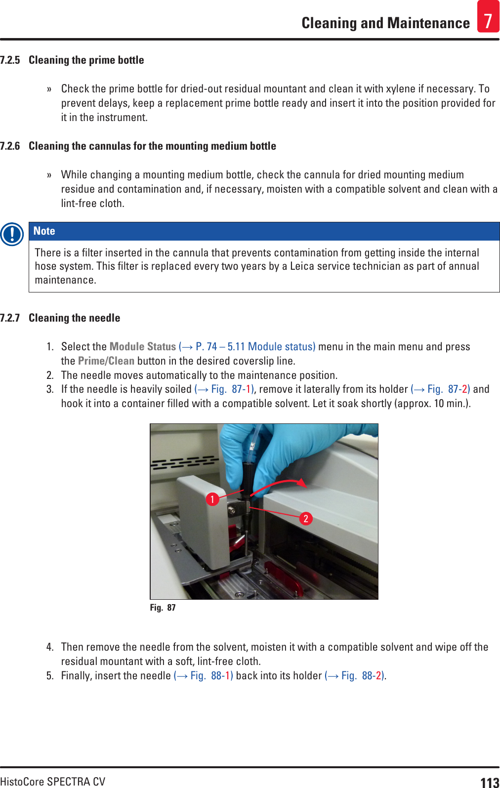 113HistoCore SPECTRA CVCleaning and Maintenance 77.2.5  Cleaning the prime bottle » Check the prime bottle for dried-out residual mountant and clean it with xylene if necessary. To prevent delays, keep a replacement prime bottle ready and insert it into the position provided for it in the instrument.7.2.6  Cleaning the cannulas for the mounting medium bottle » While changing a mounting medium bottle, check the cannula for dried mounting medium residue and contamination and, if necessary, moisten with a compatible solvent and clean with a lint-free cloth.Note There is a filter inserted in the cannula that prevents contamination from getting inside the internal hose system. This filter is replaced every two years by a Leica service technician as part of annual maintenance.7.2.7  Cleaning the needle1.  Select the Module Status (→ P. 74 – 5.11 Module status) menu in the main menu and press the Prime/Clean button in the desired coverslip line.2.  The needle moves automatically to the maintenance position.3.  If the needle is heavily soiled (→ Fig.  87-1), remove it laterally from its holder (→ Fig.  87-2) and hook it into a container filled with a compatible solvent. Let it soak shortly (approx. 10 min.).Fig. 87   214.  Then remove the needle from the solvent, moisten it with a compatible solvent and wipe off the residual mountant with a soft, lint-free cloth.5.  Finally, insert the needle (→ Fig.  88-1) back into its holder (→ Fig.  88-2).
