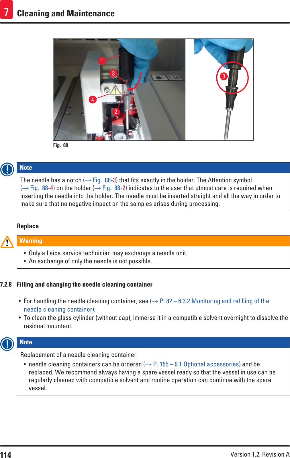 114 Version 1.2, Revision A Cleaning and Maintenance724313Fig. 88   Note The needle has a notch (→ Fig.  88-3) that fits exactly in the holder. The Attention symbol (→ Fig.  88-4) on the holder (→ Fig.  88-2) indicates to the user that utmost care is required when inserting the needle into the holder. The needle must be inserted straight and all the way in order to make sure that no negative impact on the samples arises during processing.ReplaceWarning• Only a Leica service technician may exchange a needle unit.• An exchange of only the needle is not possible.7.2.8  Filling and changing the needle cleaning container• For handling the needle cleaning container, see (→ P. 82 – 6.3.2 Monitoring and refilling of the needle cleaning container).• To clean the glass cylinder (without cap), immerse it in a compatible solvent overnight to dissolve the residual mountant.Note Replacement of a needle cleaning container:• needle cleaning containers can be ordered (→ P. 155 – 9.1 Optional accessories) and be replaced. We recommend always having a spare vessel ready so that the vessel in use can be regularly cleaned with compatible solvent and routine operation can continue with the spare vessel.