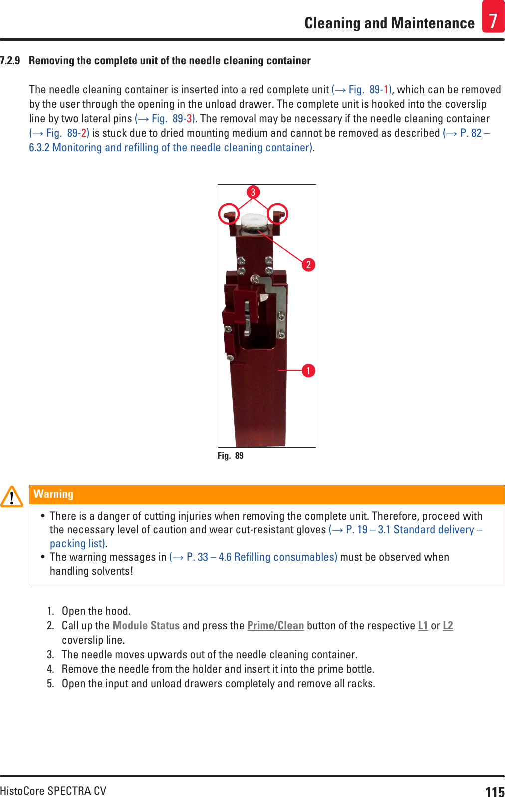 115HistoCore SPECTRA CVCleaning and Maintenance 77.2.9  Removing the complete unit of the needle cleaning containerThe needle cleaning container is inserted into a red complete unit (→ Fig.  89-1), which can be removed by the user through the opening in the unload drawer. The complete unit is hooked into the coverslip line by two lateral pins (→ Fig.  89-3). The removal may be necessary if the needle cleaning container (→ Fig.  89-2) is stuck due to dried mounting medium and cannot be removed as described (→ P. 82 – 6.3.2 Monitoring and refilling of the needle cleaning container). 123Fig. 89   Warning• There is a danger of cutting injuries when removing the complete unit. Therefore, proceed with the necessary level of caution and wear cut-resistant gloves (→ P. 19 – 3.1 Standard delivery – packing list).• The warning messages in (→ P. 33 – 4.6 Refilling consumables) must be observed when handling solvents!1.  Open the hood.2.  Call up the Module Status and press the Prime/Clean button of the respective L1 or L2 coverslip line.3.  The needle moves upwards out of the needle cleaning container.4.  Remove the needle from the holder and insert it into the prime bottle.5.  Open the input and unload drawers completely and remove all racks.