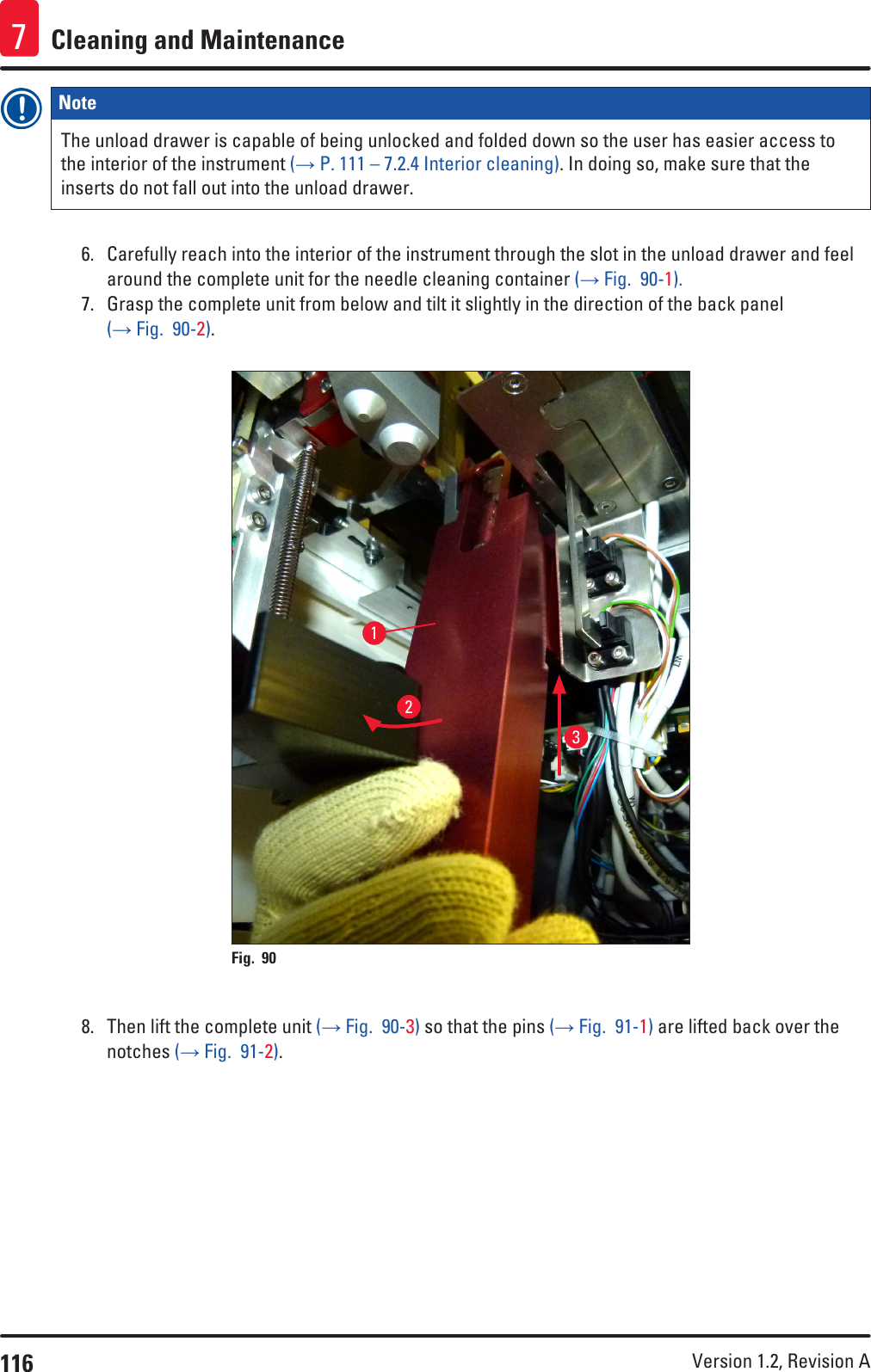 116 Version 1.2, Revision A Cleaning and Maintenance7Note The unload drawer is capable of being unlocked and folded down so the user has easier access to the interior of the instrument (→ P. 111 – 7.2.4 Interior cleaning). In doing so, make sure that the inserts do not fall out into the unload drawer.6.  Carefully reach into the interior of the instrument through the slot in the unload drawer and feel around the complete unit for the needle cleaning container (→ Fig.  90-1).7.  Grasp the complete unit from below and tilt it slightly in the direction of the back panel (→ Fig.  90-2).123Fig. 90   8.  Then lift the complete unit (→ Fig.  90-3) so that the pins (→ Fig.  91-1) are lifted back over the notches (→ Fig.  91-2).