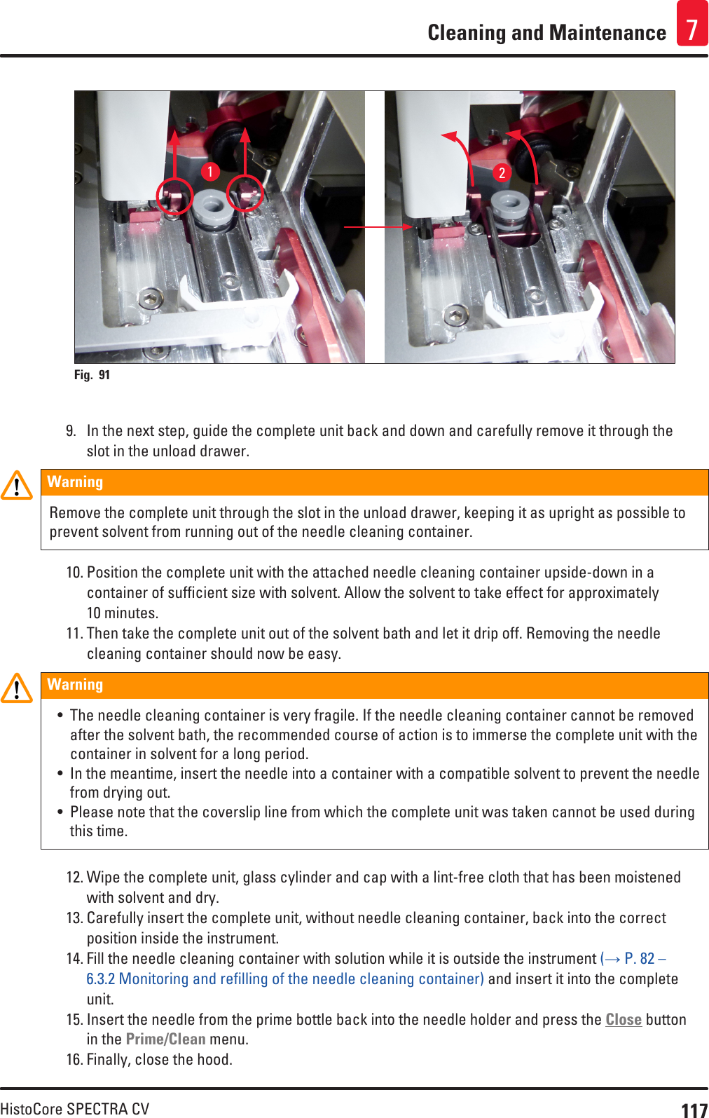 117HistoCore SPECTRA CVCleaning and Maintenance 712Fig. 91   9.  In the next step, guide the complete unit back and down and carefully remove it through the slot in the unload drawer.WarningRemove the complete unit through the slot in the unload drawer, keeping it as upright as possible to prevent solvent from running out of the needle cleaning container.10. Position the complete unit with the attached needle cleaning container upside-down in a container of sufficient size with solvent. Allow the solvent to take effect for approximately 10 minutes.11. Then take the complete unit out of the solvent bath and let it drip off. Removing the needle cleaning container should now be easy. Warning• The needle cleaning container is very fragile. If the needle cleaning container cannot be removed after the solvent bath, the recommended course of action is to immerse the complete unit with the container in solvent for a long period.• In the meantime, insert the needle into a container with a compatible solvent to prevent the needle from drying out.• Please note that the coverslip line from which the complete unit was taken cannot be used during this time.12. Wipe the complete unit, glass cylinder and cap with a lint-free cloth that has been moistened with solvent and dry.13. Carefully insert the complete unit, without needle cleaning container, back into the correct position inside the instrument.14. Fill the needle cleaning container with solution while it is outside the instrument (→ P. 82 – 6.3.2 Monitoring and refilling of the needle cleaning container) and insert it into the complete unit.15. Insert the needle from the prime bottle back into the needle holder and press the Close button in the Prime/Clean menu.16. Finally, close the hood.