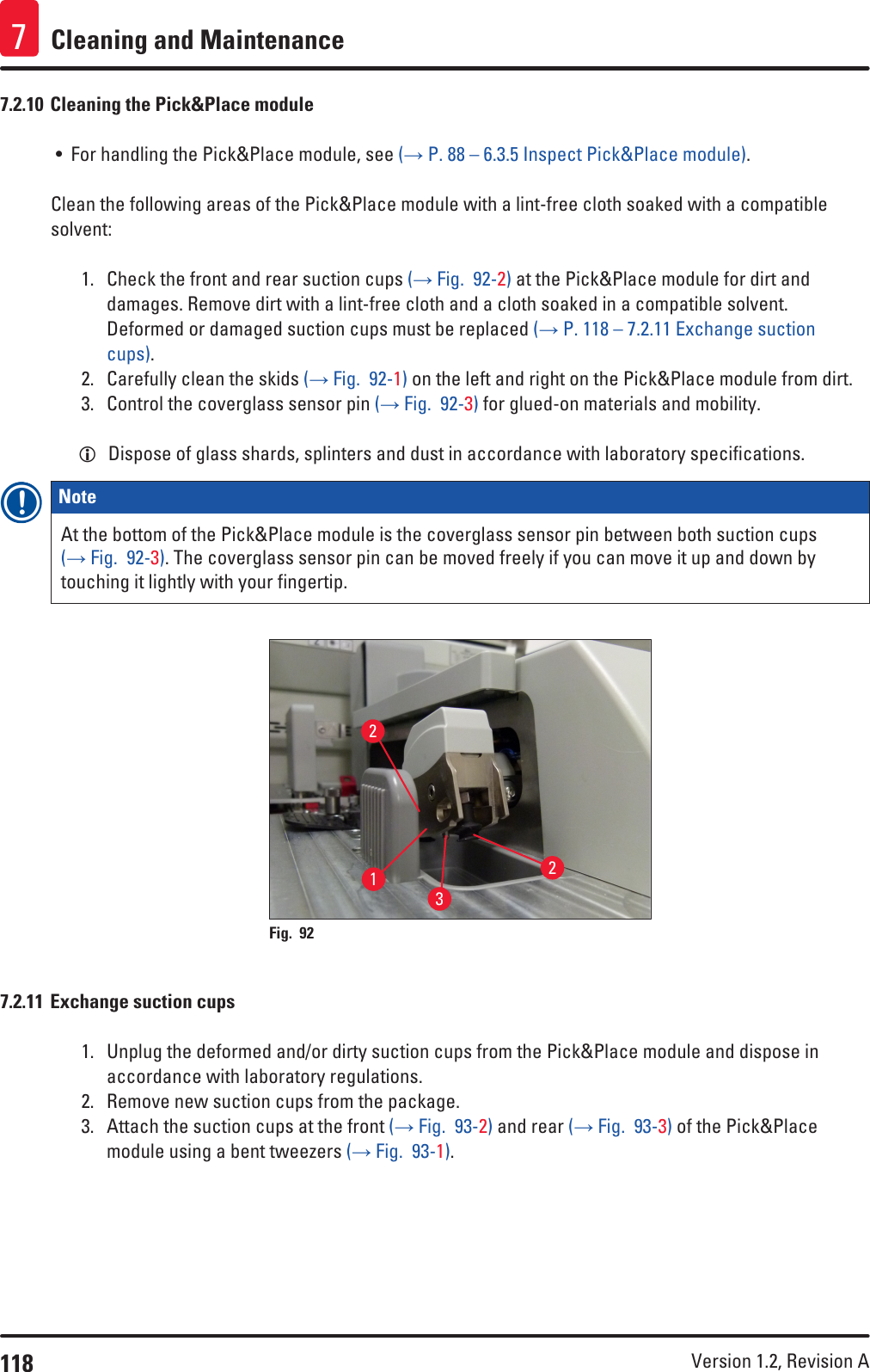 118 Version 1.2, Revision A Cleaning and Maintenance77.2.10 Cleaning the Pick&amp;Place module• For handling the Pick&amp;Place module, see (→ P. 88 – 6.3.5 Inspect Pick&amp;Place module).Clean the following areas of the Pick&amp;Place module with a lint-free cloth soaked with a compatible solvent:1.  Check the front and rear suction cups (→ Fig.  92-2) at the Pick&amp;Place module for dirt and damages. Remove dirt with a lint-free cloth and a cloth soaked in a compatible solvent. Deformed or damaged suction cups must be replaced (→ P. 118 – 7.2.11 Exchange suction cups).2.  Carefully clean the skids (→ Fig.  92-1) on the left and right on the Pick&amp;Place module from dirt. 3.  Control the coverglass sensor pin (→ Fig.  92-3) for glued-on materials and mobility. LDispose of glass shards, splinters and dust in accordance with laboratory specifications.Note At the bottom of the Pick&amp;Place module is the coverglass sensor pin between both suction cups (→ Fig.  92-3). The coverglass sensor pin can be moved freely if you can move it up and down by touching it lightly with your fingertip.1232Fig. 92   7.2.11 Exchange suction cups1.  Unplug the deformed and/or dirty suction cups from the Pick&amp;Place module and dispose in accordance with laboratory regulations.2.  Remove new suction cups from the package.3.  Attach the suction cups at the front (→ Fig.  93-2) and rear (→ Fig.  93-3) of the Pick&amp;Place module using a bent tweezers (→ Fig.  93-1).