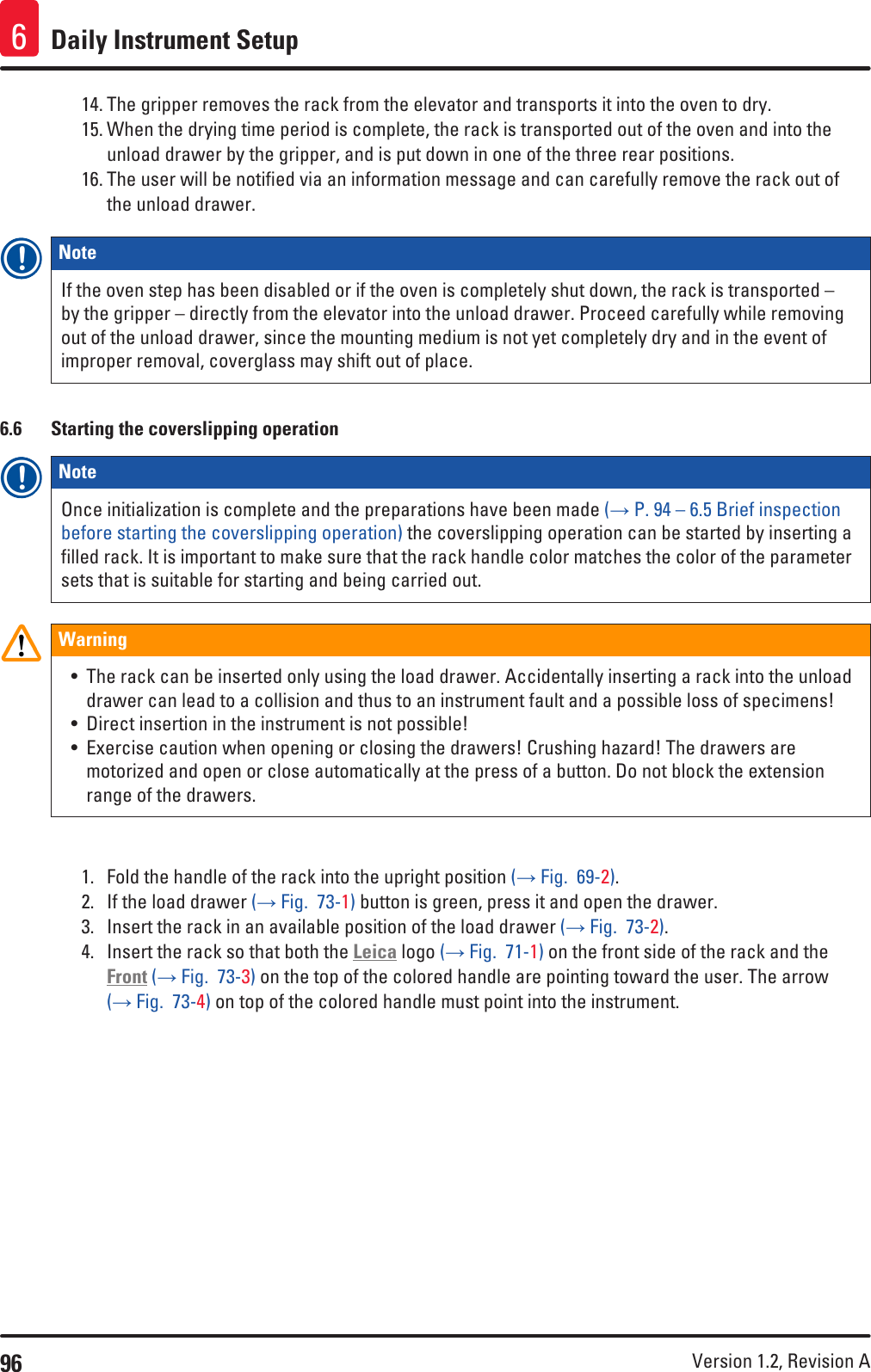 96 Version 1.2, Revision A Daily Instrument Setup614. The gripper removes the rack from the elevator and transports it into the oven to dry.15. When the drying time period is complete, the rack is transported out of the oven and into the unload drawer by the gripper, and is put down in one of the three rear positions.16. The user will be notified via an information message and can carefully remove the rack out of the unload drawer.Note If the oven step has been disabled or if the oven is completely shut down, the rack is transported – by the gripper – directly from the elevator into the unload drawer. Proceed carefully while removing out of the unload drawer, since the mounting medium is not yet completely dry and in the event of improper removal, coverglass may shift out of place.6.6  Starting the coverslipping operationNote Once initialization is complete and the preparations have been made (→ P. 94 – 6.5 Brief inspection before starting the coverslipping operation) the coverslipping operation can be started by inserting a filled rack. It is important to make sure that the rack handle color matches the color of the parameter sets that is suitable for starting and being carried out.Warning• The rack can be inserted only using the load drawer. Accidentally inserting a rack into the unload drawer can lead to a collision and thus to an instrument fault and a possible loss of specimens!• Direct insertion in the instrument is not possible!• Exercise caution when opening or closing the drawers! Crushing hazard! The drawers are motorized and open or close automatically at the press of a button. Do not block the extension range of the drawers.1.  Fold the handle of the rack into the upright position (→ Fig.  69-2).2.  If the load drawer (→ Fig.  73-1) button is green, press it and open the drawer.3.  Insert the rack in an available position of the load drawer (→ Fig.  73-2).4.  Insert the rack so that both the Leica logo (→ Fig.  71-1) on the front side of the rack and the Front (→ Fig.  73-3) on the top of the colored handle are pointing toward the user. The arrow (→ Fig.  73-4) on top of the colored handle must point into the instrument.