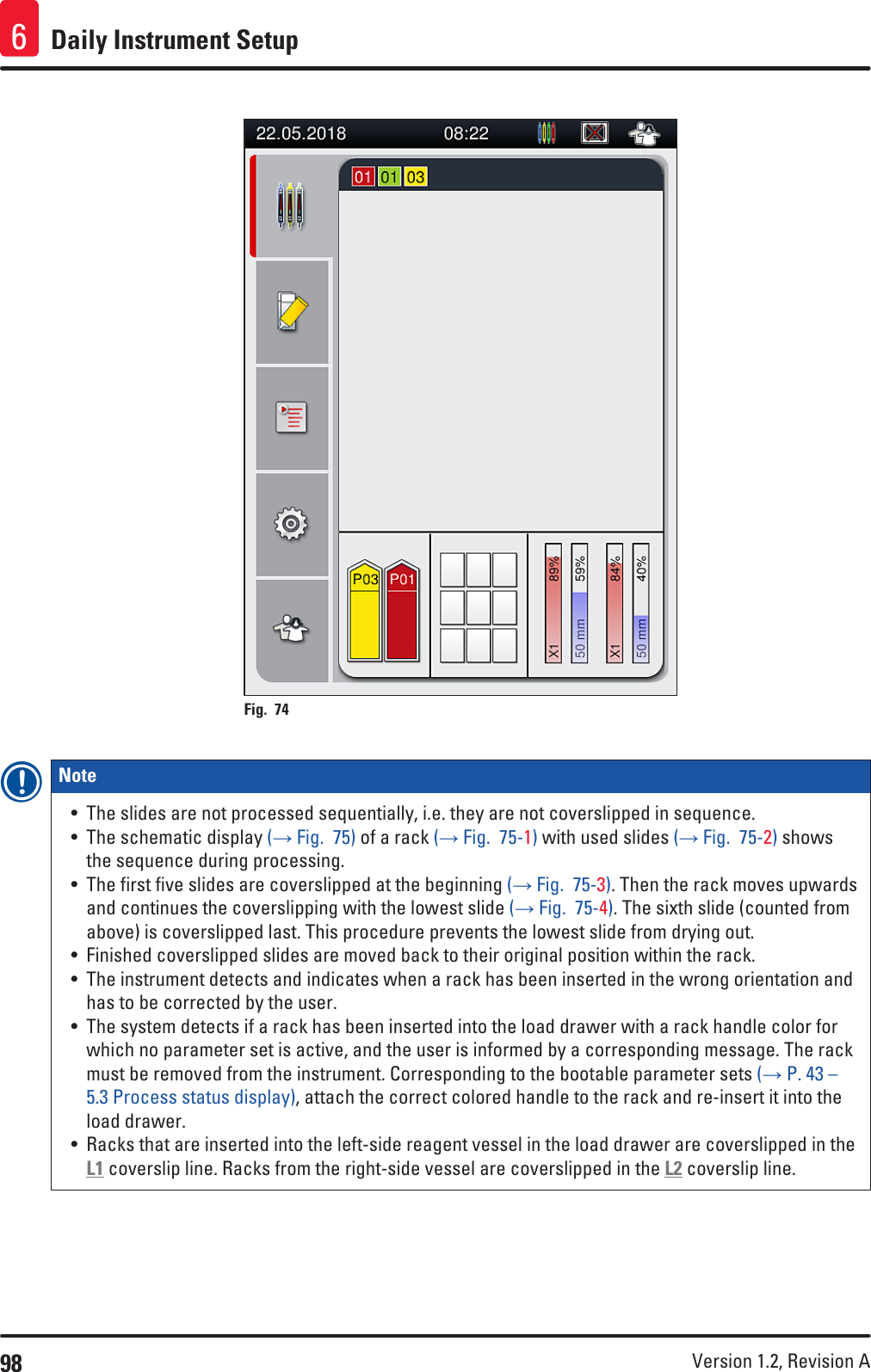 98 Version 1.2, Revision A Daily Instrument Setup6Fig. 74   Note • The slides are not processed sequentially, i.e. they are not coverslipped in sequence.• The schematic display (→ Fig.  75) of a rack (→ Fig.  75-1) with used slides (→ Fig.  75-2) shows the sequence during processing.• The first five slides are coverslipped at the beginning (→ Fig.  75-3). Then the rack moves upwards and continues the coverslipping with the lowest slide (→ Fig.  75-4). The sixth slide (counted from above) is coverslipped last. This procedure prevents the lowest slide from drying out. • Finished coverslipped slides are moved back to their original position within the rack.• The instrument detects and indicates when a rack has been inserted in the wrong orientation and has to be corrected by the user.• The system detects if a rack has been inserted into the load drawer with a rack handle color for which no parameter set is active, and the user is informed by a corresponding message. The rack must be removed from the instrument. Corresponding to the bootable parameter sets (→ P. 43 – 5.3 Process status display), attach the correct colored handle to the rack and re-insert it into the load drawer.• Racks that are inserted into the left-side reagent vessel in the load drawer are coverslipped in the L1 coverslip line. Racks from the right-side vessel are coverslipped in the L2 coverslip line.