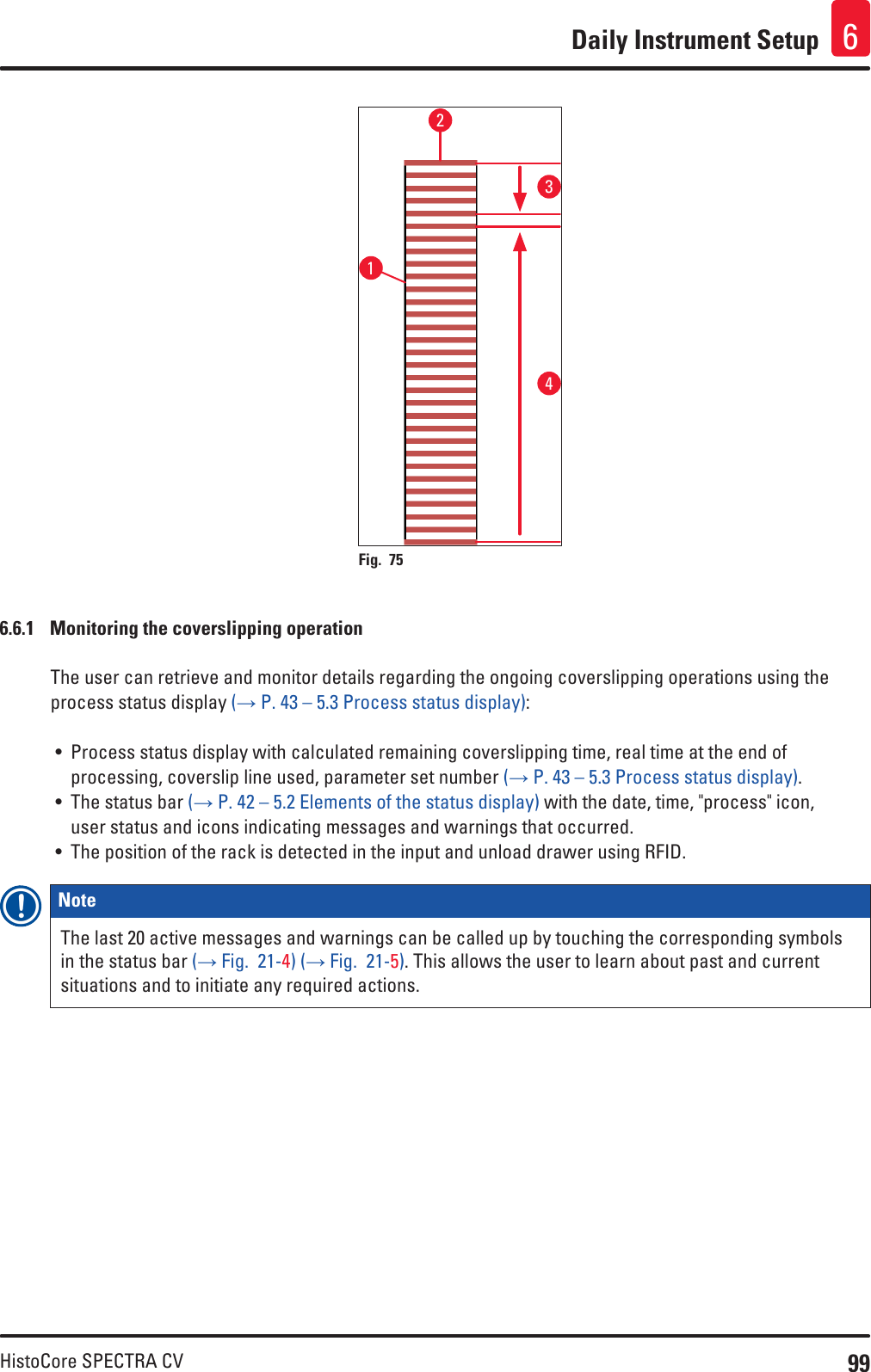 99HistoCore SPECTRA CVDaily Instrument Setup 61234Fig. 75   6.6.1  Monitoring the coverslipping operationThe user can retrieve and monitor details regarding the ongoing coverslipping operations using the process status display (→ P. 43 – 5.3 Process status display):• Process status display with calculated remaining coverslipping time, real time at the end of processing, coverslip line used, parameter set number (→ P. 43 – 5.3 Process status display).• The status bar (→ P. 42 – 5.2 Elements of the status display) with the date, time, &quot;process&quot; icon, user status and icons indicating messages and warnings that occurred.• The position of the rack is detected in the input and unload drawer using RFID.Note The last 20 active messages and warnings can be called up by touching the corresponding symbols in the status bar (→ Fig.  21-4) (→ Fig.  21-5). This allows the user to learn about past and current situations and to initiate any required actions.