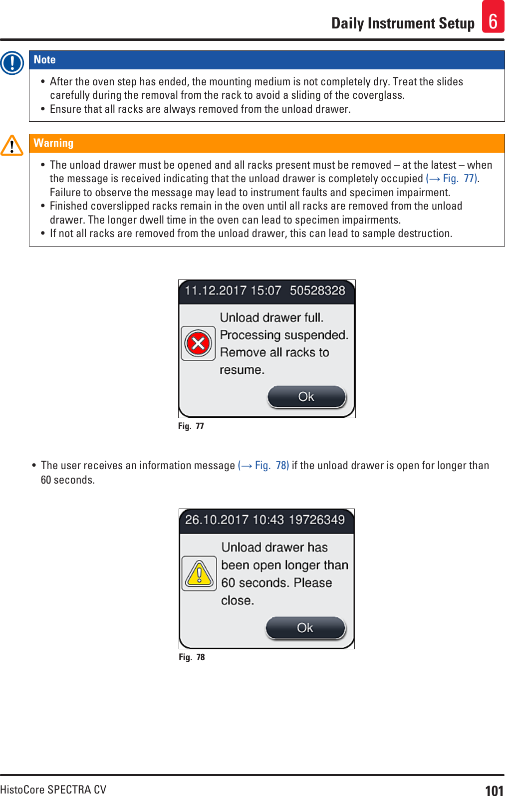 101HistoCore SPECTRA CVDaily Instrument Setup 6Note • After the oven step has ended, the mounting medium is not completely dry. Treat the slides carefully during the removal from the rack to avoid a sliding of the coverglass.• Ensure that all racks are always removed from the unload drawer.Warning• The unload drawer must be opened and all racks present must be removed – at the latest – when the message is received indicating that the unload drawer is completely occupied (→ Fig.  77). Failure to observe the message may lead to instrument faults and specimen impairment.• Finished coverslipped racks remain in the oven until all racks are removed from the unload drawer. The longer dwell time in the oven can lead to specimen impairments.• If not all racks are removed from the unload drawer, this can lead to sample destruction.Fig. 77   • The user receives an information message (→ Fig.  78) if the unload drawer is open for longer than 60 seconds.Fig. 78   