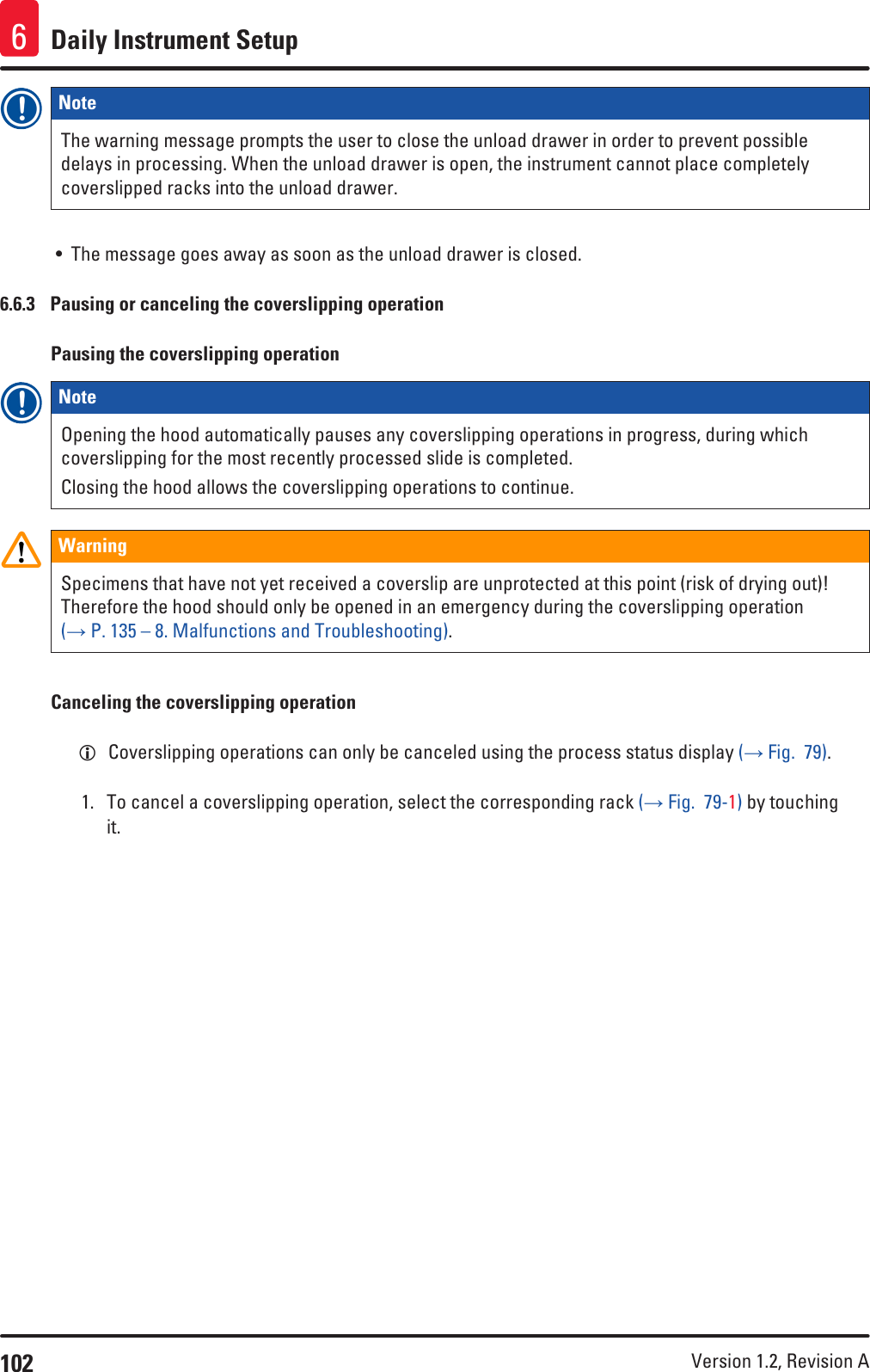 102 Version 1.2, Revision A Daily Instrument Setup6Note The warning message prompts the user to close the unload drawer in order to prevent possible delays in processing. When the unload drawer is open, the instrument cannot place completely coverslipped racks into the unload drawer.• The message goes away as soon as the unload drawer is closed.6.6.3  Pausing or canceling the coverslipping operationPausing the coverslipping operationNote Opening the hood automatically pauses any coverslipping operations in progress, during which coverslipping for the most recently processed slide is completed.Closing the hood allows the coverslipping operations to continue.WarningSpecimens that have not yet received a coverslip are unprotected at this point (risk of drying out)! Therefore the hood should only be opened in an emergency during the coverslipping operation (→ P. 135 – 8. Malfunctions and Troubleshooting).Canceling the coverslipping operation LCoverslipping operations can only be canceled using the process status display (→ Fig.  79).1.  To cancel a coverslipping operation, select the corresponding rack (→ Fig.  79-1) by touching it.