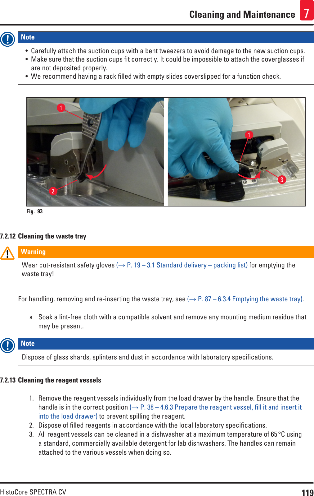 119HistoCore SPECTRA CVCleaning and Maintenance 7Note • Carefully attach the suction cups with a bent tweezers to avoid damage to the new suction cups.• Make sure that the suction cups fit correctly. It could be impossible to attach the coverglasses if are not deposited properly.• We recommend having a rack filled with empty slides coverslipped for a function check.2113Fig. 93   7.2.12 Cleaning the waste trayWarningWear cut-resistant safety gloves (→ P. 19 – 3.1 Standard delivery – packing list) for emptying the waste tray!For handling, removing and re-inserting the waste tray, see (→ P. 87 – 6.3.4 Emptying the waste tray). » Soak a lint-free cloth with a compatible solvent and remove any mounting medium residue that may be present.Note Dispose of glass shards, splinters and dust in accordance with laboratory specifications.7.2.13 Cleaning the reagent vessels1.  Remove the reagent vessels individually from the load drawer by the handle. Ensure that the handle is in the correct position (→ P. 38 – 4.6.3 Prepare the reagent vessel, fill it and insert it into the load drawer) to prevent spilling the reagent. 2.  Dispose of filled reagents in accordance with the local laboratory specifications.3.  All reagent vessels can be cleaned in a dishwasher at a maximum temperature of 65 °C using a standard, commercially available detergent for lab dishwashers. The handles can remain attached to the various vessels when doing so.