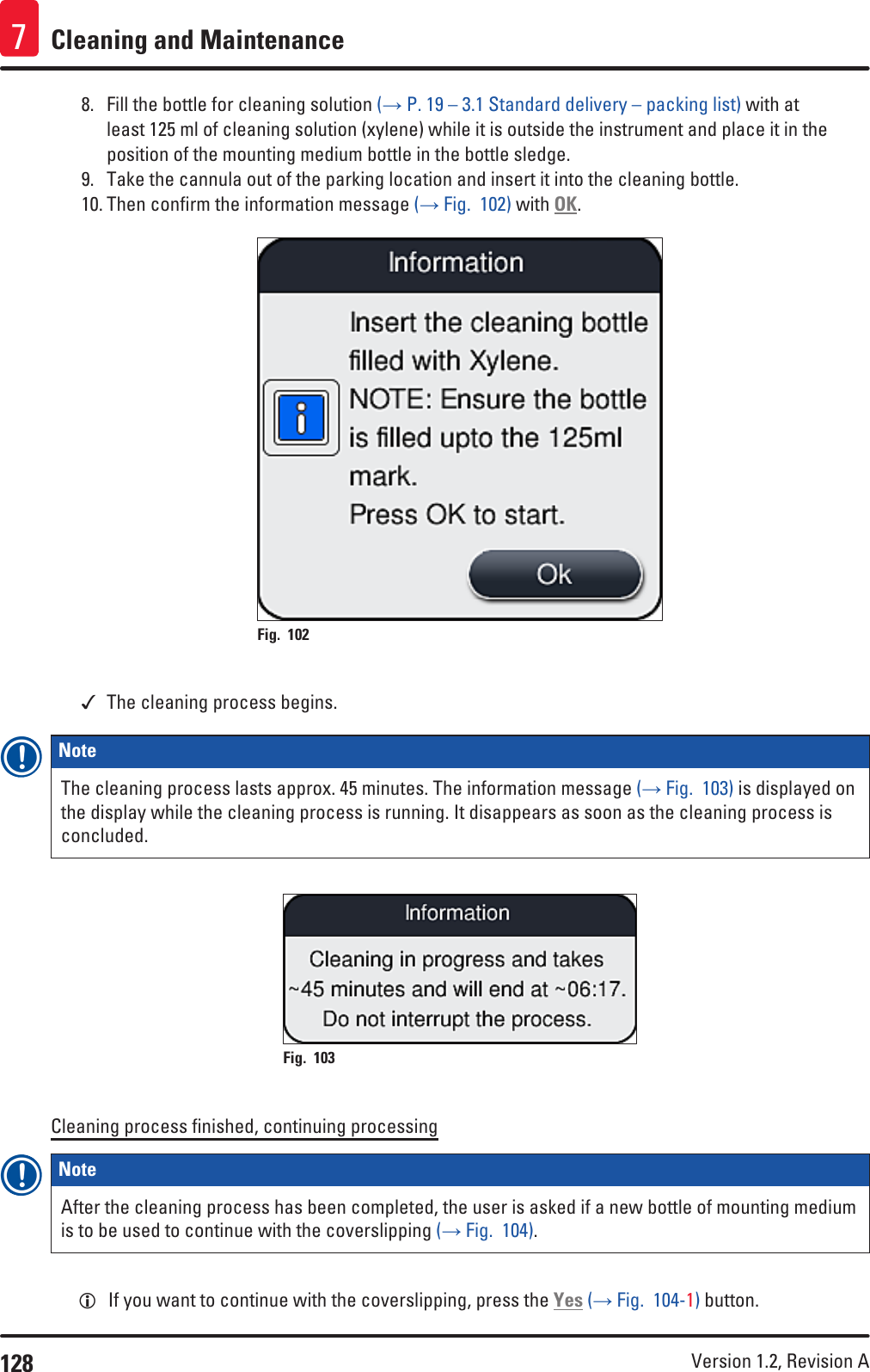 128 Version 1.2, Revision A Cleaning and Maintenance78.  Fill the bottle for cleaning solution (→ P. 19 – 3.1 Standard delivery – packing list) with at least 125 ml of cleaning solution (xylene) while it is outside the instrument and place it in the position of the mounting medium bottle in the bottle sledge. 9.  Take the cannula out of the parking location and insert it into the cleaning bottle. 10. Then confirm the information message (→ Fig.  102) with OK.Fig. 102    The cleaning process begins.Note The cleaning process lasts approx. 45 minutes. The information message (→ Fig.  103) is displayed on the display while the cleaning process is running. It disappears as soon as the cleaning process is concluded.Fig. 103   Cleaning process finished, continuing processingNote After the cleaning process has been completed, the user is asked if a new bottle of mounting medium is to be used to continue with the coverslipping (→ Fig.  104).  LIf you want to continue with the coverslipping, press the Yes (→ Fig.  104-1) button. 
