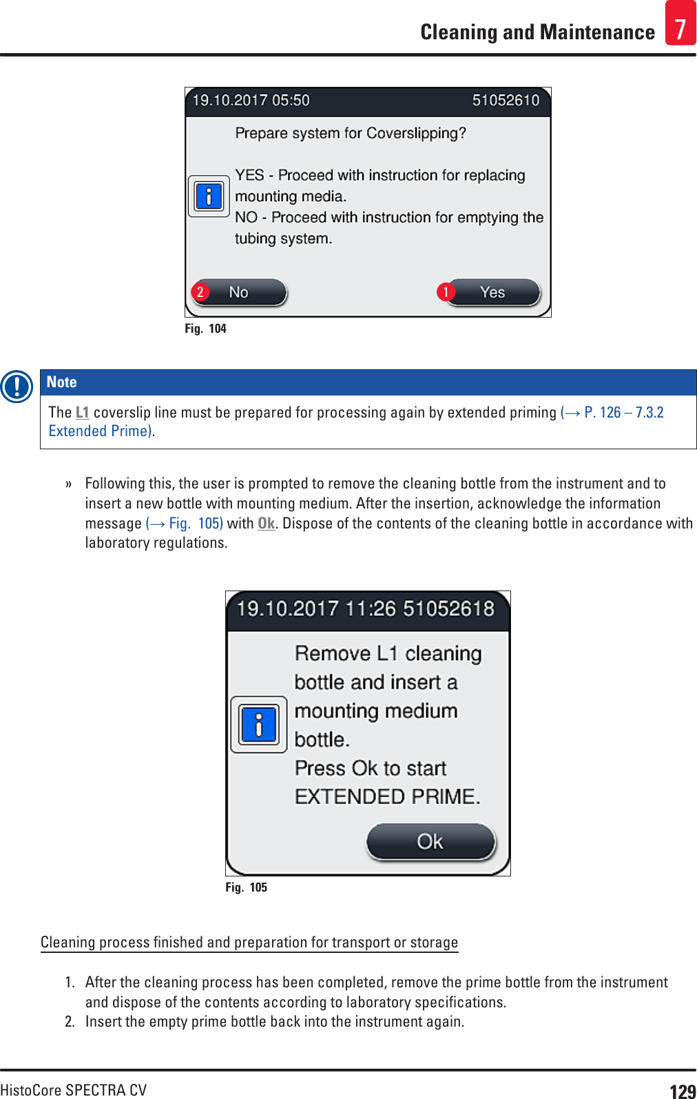 129HistoCore SPECTRA CVCleaning and Maintenance 72 1Fig. 104   Note The L1 coverslip line must be prepared for processing again by extended priming (→ P. 126 – 7.3.2 Extended Prime). » Following this, the user is prompted to remove the cleaning bottle from the instrument and to insert a new bottle with mounting medium. After the insertion, acknowledge the information message (→ Fig.  105) with Ok. Dispose of the contents of the cleaning bottle in accordance with laboratory regulations.Fig. 105   Cleaning process finished and preparation for transport or storage1.  After the cleaning process has been completed, remove the prime bottle from the instrument and dispose of the contents according to laboratory specifications. 2.  Insert the empty prime bottle back into the instrument again.