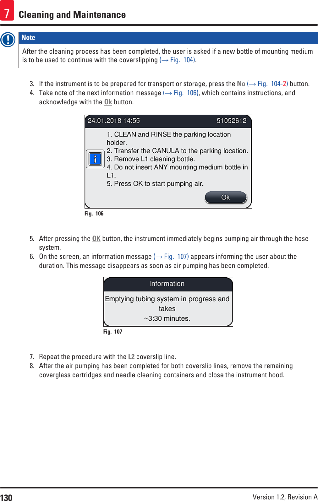 130 Version 1.2, Revision A Cleaning and Maintenance7Note After the cleaning process has been completed, the user is asked if a new bottle of mounting medium is to be used to continue with the coverslipping (→ Fig.  104). 3.  If the instrument is to be prepared for transport or storage, press the No (→ Fig.  104-2) button.4.  Take note of the next information message (→ Fig.  106), which contains instructions, and acknowledge with the Ok button.Fig. 106   5.  After pressing the OK button, the instrument immediately begins pumping air through the hose system.6.  On the screen, an information message (→ Fig.  107) appears informing the user about the duration. This message disappears as soon as air pumping has been completed.Fig. 107   7.  Repeat the procedure with the L2 coverslip line.8.  After the air pumping has been completed for both coverslip lines, remove the remaining coverglass cartridges and needle cleaning containers and close the instrument hood.