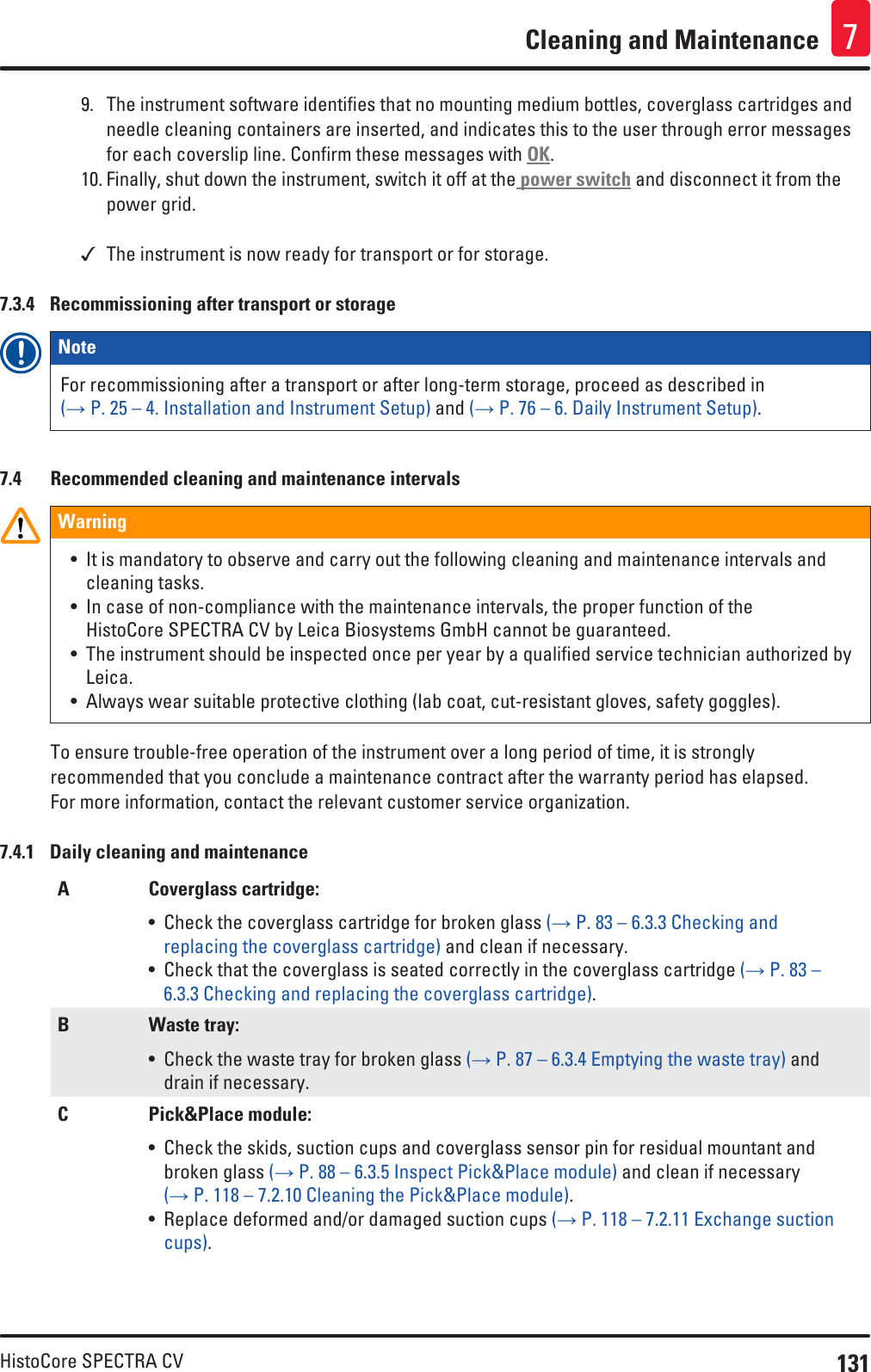 131HistoCore SPECTRA CVCleaning and Maintenance 79.  The instrument software identifies that no mounting medium bottles, coverglass cartridges and needle cleaning containers are inserted, and indicates this to the user through error messages for each coverslip line. Confirm these messages with OK.10. Finally, shut down the instrument, switch it off at the power switch and disconnect it from the power grid. The instrument is now ready for transport or for storage.7.3.4  Recommissioning after transport or storageNote For recommissioning after a transport or after long-term storage, proceed as described in (→ P. 25 – 4. Installation and Instrument Setup) and (→ P. 76 – 6. Daily Instrument Setup).7.4  Recommended cleaning and maintenance intervalsWarning• It is mandatory to observe and carry out the following cleaning and maintenance intervals and cleaning tasks.• In case of non-compliance with the maintenance intervals, the proper function of the HistoCore SPECTRA CV by Leica Biosystems GmbH cannot be guaranteed.• The instrument should be inspected once per year by a qualified service technician authorized by Leica.• Always wear suitable protective clothing (lab coat, cut-resistant gloves, safety goggles).To ensure trouble-free operation of the instrument over a long period of time, it is strongly recommended that you conclude a maintenance contract after the warranty period has elapsed. For more information, contact the relevant customer service organization.7.4.1  Daily cleaning and maintenanceA Coverglass cartridge:• Check the coverglass cartridge for broken glass (→ P. 83 – 6.3.3 Checking and replacing the coverglass cartridge) and clean if necessary.• Check that the coverglass is seated correctly in the coverglass cartridge (→ P. 83 – 6.3.3 Checking and replacing the coverglass cartridge).B Waste tray:• Check the waste tray for broken glass (→ P. 87 – 6.3.4 Emptying the waste tray) and drain if necessary.C Pick&amp;Place module:• Check the skids, suction cups and coverglass sensor pin for residual mountant and broken glass (→ P. 88 – 6.3.5 Inspect Pick&amp;Place module) and clean if necessary (→ P. 118 – 7.2.10 Cleaning the Pick&amp;Place module). • Replace deformed and/or damaged suction cups (→ P. 118 – 7.2.11 Exchange suction cups).