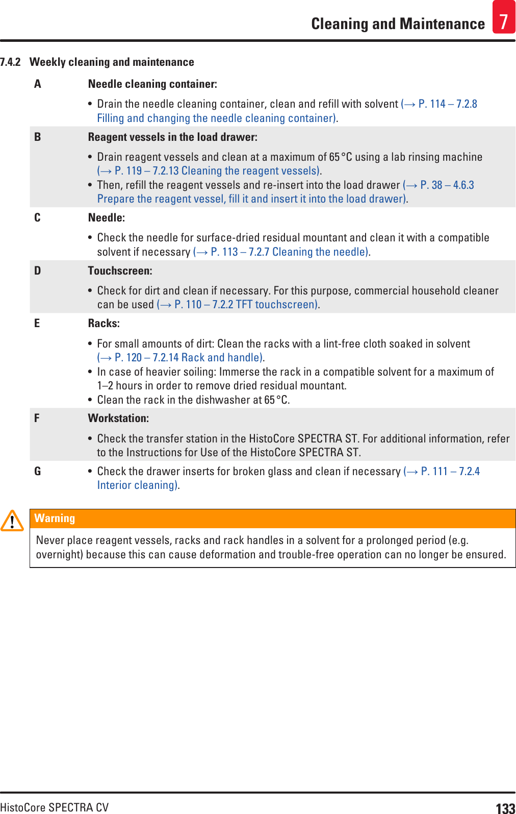 133HistoCore SPECTRA CVCleaning and Maintenance 77.4.2  Weekly cleaning and maintenanceA Needle cleaning container:• Drain the needle cleaning container, clean and refill with solvent (→ P. 114 – 7.2.8 Filling and changing the needle cleaning container).B Reagent vessels in the load drawer:• Drain reagent vessels and clean at a maximum of 65 °C using a lab rinsing machine (→ P. 119 – 7.2.13 Cleaning the reagent vessels).• Then, refill the reagent vessels and re-insert into the load drawer (→ P. 38 – 4.6.3 Prepare the reagent vessel, fill it and insert it into the load drawer).C Needle:• Check the needle for surface-dried residual mountant and clean it with a compatible solvent if necessary (→ P. 113 – 7.2.7 Cleaning the needle).D Touchscreen:• Check for dirt and clean if necessary. For this purpose, commercial household cleaner can be used (→ P. 110 – 7.2.2 TFT touchscreen). E Racks:• For small amounts of dirt: Clean the racks with a lint-free cloth soaked in solvent (→ P. 120 – 7.2.14 Rack and handle).• In case of heavier soiling: Immerse the rack in a compatible solvent for a maximum of 1–2 hours in order to remove dried residual mountant.• Clean the rack in the dishwasher at 65 °C.F Workstation:• Check the transfer station in the HistoCore SPECTRA ST. For additional information, refer to the Instructions for Use of the HistoCore SPECTRA ST.G• Check the drawer inserts for broken glass and clean if necessary (→ P. 111 – 7.2.4 Interior cleaning).WarningNever place reagent vessels, racks and rack handles in a solvent for a prolonged period (e.g. overnight) because this can cause deformation and trouble-free operation can no longer be ensured.