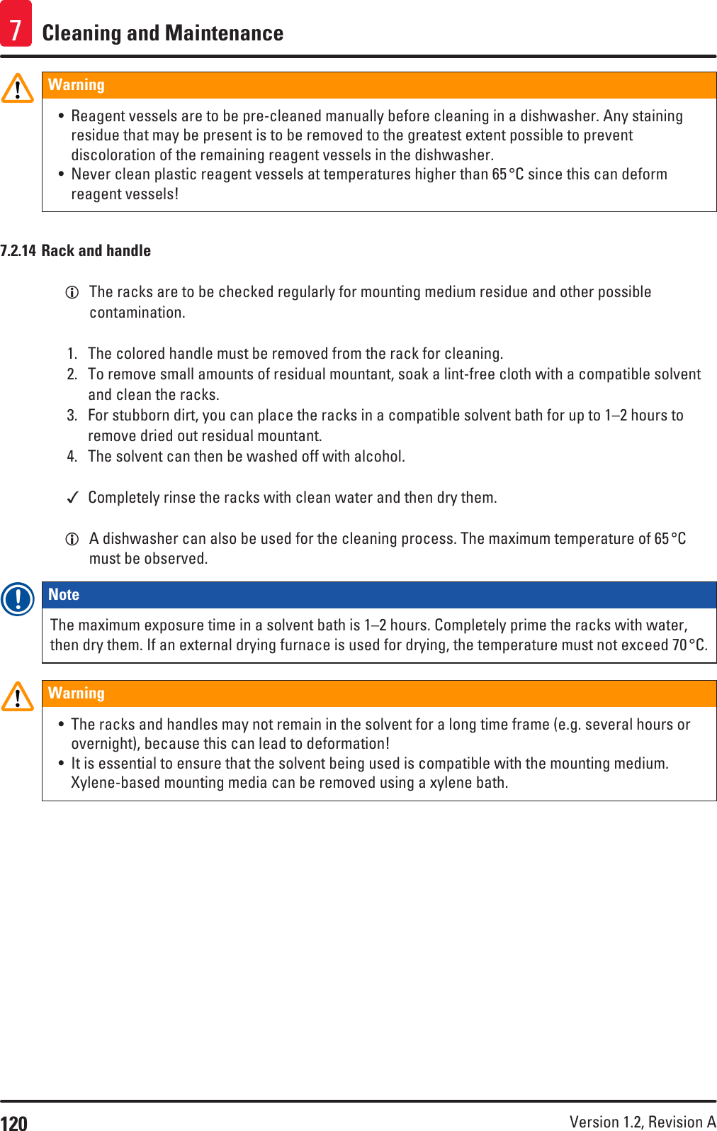 120 Version 1.2, Revision A Cleaning and Maintenance7Warning• Reagent vessels are to be pre-cleaned manually before cleaning in a dishwasher. Any staining residue that may be present is to be removed to the greatest extent possible to prevent discoloration of the remaining reagent vessels in the dishwasher.• Never clean plastic reagent vessels at temperatures higher than 65 °C since this can deform reagent vessels!7.2.14 Rack and handle LThe racks are to be checked regularly for mounting medium residue and other possible contamination.1.  The colored handle must be removed from the rack for cleaning.2.  To remove small amounts of residual mountant, soak a lint-free cloth with a compatible solvent and clean the racks.3.  For stubborn dirt, you can place the racks in a compatible solvent bath for up to 1–2 hours to remove dried out residual mountant.4.  The solvent can then be washed off with alcohol. Completely rinse the racks with clean water and then dry them. LA dishwasher can also be used for the cleaning process. The maximum temperature of 65 °C must be observed.Note The maximum exposure time in a solvent bath is 1–2 hours. Completely prime the racks with water, then dry them. If an external drying furnace is used for drying, the temperature must not exceed 70 °C.Warning• The racks and handles may not remain in the solvent for a long time frame (e.g. several hours or overnight), because this can lead to deformation!• It is essential to ensure that the solvent being used is compatible with the mounting medium. Xylene-based mounting media can be removed using a xylene bath.