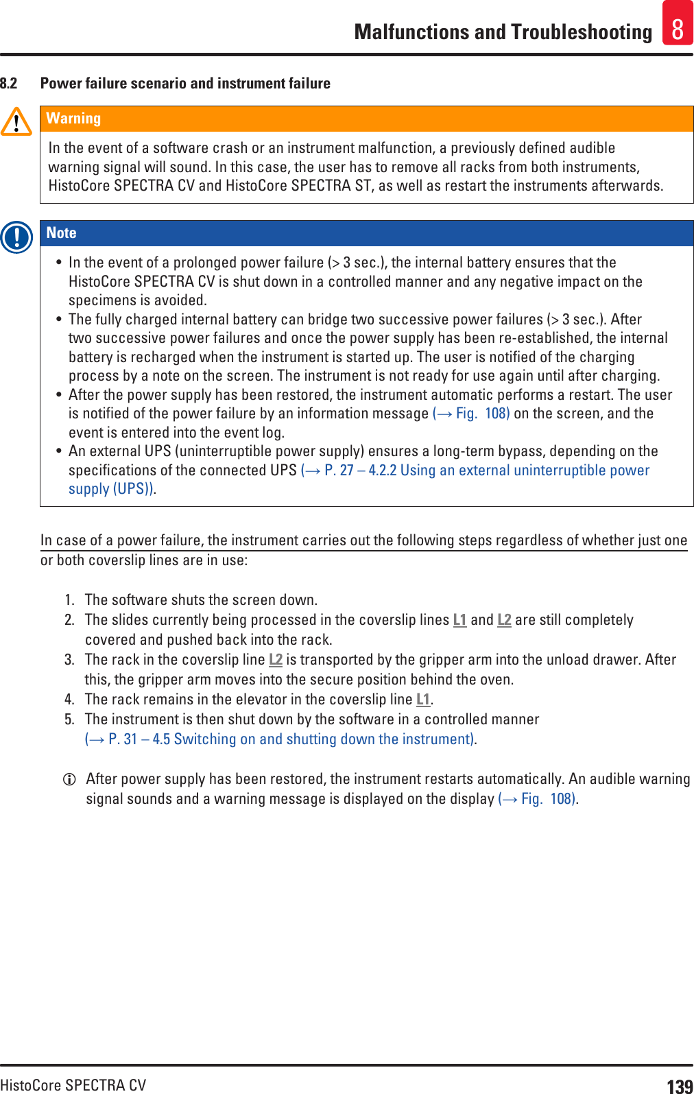 139HistoCore SPECTRA CVMalfunctions and Troubleshooting 88.2  Power failure scenario and instrument failureWarningIn the event of a software crash or an instrument malfunction, a previously defined audible warning signal will sound. In this case, the user has to remove all racks from both instruments, HistoCore SPECTRA CV and HistoCore SPECTRA ST, as well as restart the instruments afterwards.Note • In the event of a prolonged power failure (&gt; 3 sec.), the internal battery ensures that the HistoCore SPECTRA CV is shut down in a controlled manner and any negative impact on the specimens is avoided. • The fully charged internal battery can bridge two successive power failures (&gt; 3 sec.). After two successive power failures and once the power supply has been re-established, the internal battery is recharged when the instrument is started up. The user is notified of the charging process by a note on the screen. The instrument is not ready for use again until after charging.• After the power supply has been restored, the instrument automatic performs a restart. The user is notified of the power failure by an information message (→ Fig.  108) on the screen, and the event is entered into the event log.• An external UPS (uninterruptible power supply) ensures a long-term bypass, depending on the specifications of the connected UPS (→ P. 27 – 4.2.2 Using an external uninterruptible power supply (UPS)).In case of a power failure, the instrument carries out the following steps regardless of whether just one or both coverslip lines are in use:1.  The software shuts the screen down.2.  The slides currently being processed in the coverslip lines L1 and L2 are still completely covered and pushed back into the rack.3.  The rack in the coverslip line L2 is transported by the gripper arm into the unload drawer. After this, the gripper arm moves into the secure position behind the oven.4.  The rack remains in the elevator in the coverslip line L1.5.  The instrument is then shut down by the software in a controlled manner  (→ P. 31 – 4.5 Switching on and shutting down the instrument). LAfter power supply has been restored, the instrument restarts automatically. An audible warning signal sounds and a warning message is displayed on the display (→ Fig.  108).