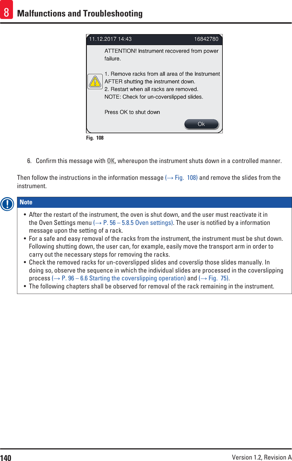 140 Version 1.2, Revision A Malfunctions and Troubleshooting8Fig. 108   6.  Confirm this message with OK, whereupon the instrument shuts down in a controlled manner.Then follow the instructions in the information message (→ Fig.  108) and remove the slides from the instrument.Note • After the restart of the instrument, the oven is shut down, and the user must reactivate it in the Oven Settings menu (→ P. 56 – 5.8.5 Oven settings). The user is notified by a information message upon the setting of a rack.• For a safe and easy removal of the racks from the instrument, the instrument must be shut down. Following shutting down, the user can, for example, easily move the transport arm in order to carry out the necessary steps for removing the racks.• Check the removed racks for un-coverslipped slides and coverslip those slides manually. In doing so, observe the sequence in which the individual slides are processed in the coverslipping process (→ P. 96 – 6.6 Starting the coverslipping operation) and (→ Fig.  75).• The following chapters shall be observed for removal of the rack remaining in the instrument.