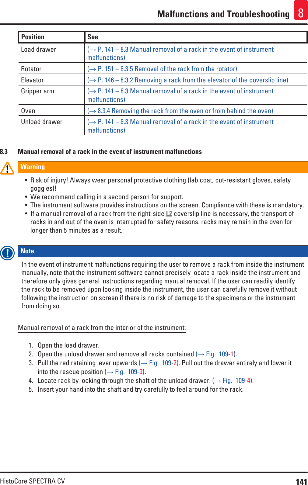 141HistoCore SPECTRA CVMalfunctions and Troubleshooting 8Position See Load drawer (→ P. 141 – 8.3 Manual removal of a rack in the event of instrument malfunctions)Rotator (→ P. 151 – 8.3.5 Removal of the rack from the rotator)Elevator (→ P. 146 – 8.3.2 Removing a rack from the elevator of the coverslip line)Gripper arm (→ P. 141 – 8.3 Manual removal of a rack in the event of instrument malfunctions)Oven (→ 8.3.4 Removing the rack from the oven or from behind the oven)Unload drawer (→ P. 141 – 8.3 Manual removal of a rack in the event of instrument malfunctions)8.3  Manual removal of a rack in the event of instrument malfunctionsWarning• Risk of injury! Always wear personal protective clothing (lab coat, cut-resistant gloves, safety goggles)!• We recommend calling in a second person for support.• The instrument software provides instructions on the screen. Compliance with these is mandatory.• If a manual removal of a rack from the right-side L2 coverslip line is necessary, the transport of racks in and out of the oven is interrupted for safety reasons. racks may remain in the oven for longer than 5 minutes as a result.Note In the event of instrument malfunctions requiring the user to remove a rack from inside the instrument manually, note that the instrument software cannot precisely locate a rack inside the instrument and therefore only gives general instructions regarding manual removal. If the user can readily identify the rack to be removed upon looking inside the instrument, the user can carefully remove it without following the instruction on screen if there is no risk of damage to the specimens or the instrument from doing so. Manual removal of a rack from the interior of the instrument:1.  Open the load drawer.2.  Open the unload drawer and remove all racks contained (→ Fig.  109-1).3.  Pull the red retaining lever upwards (→ Fig.  109-2). Pull out the drawer entirely and lower it into the rescue position (→ Fig.  109-3).4.  Locate rack by looking through the shaft of the unload drawer. (→ Fig.  109-4).5.  Insert your hand into the shaft and try carefully to feel around for the rack.