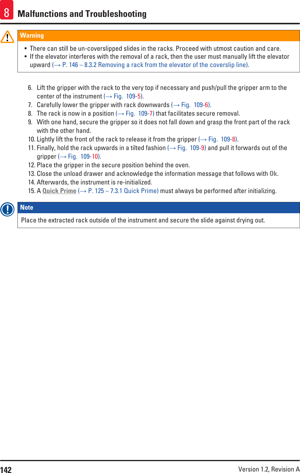 142 Version 1.2, Revision A Malfunctions and Troubleshooting8Warning• There can still be un-coverslipped slides in the racks. Proceed with utmost caution and care.• If the elevator interferes with the removal of a rack, then the user must manually lift the elevator upward (→ P. 146 – 8.3.2 Removing a rack from the elevator of the coverslip line).6.  Lift the gripper with the rack to the very top if necessary and push/pull the gripper arm to the center of the instrument (→ Fig.  109-5).7.  Carefully lower the gripper with rack downwards (→ Fig.  109-6).8.  The rack is now in a position (→ Fig.  109-7) that facilitates secure removal.9.  With one hand, secure the gripper so it does not fall down and grasp the front part of the rack with the other hand.10. Lightly lift the front of the rack to release it from the gripper (→ Fig.  109-8).11. Finally, hold the rack upwards in a tilted fashion (→ Fig.  109-9) and pull it forwards out of the gripper (→ Fig.  109-10).12. Place the gripper in the secure position behind the oven.13. Close the unload drawer and acknowledge the information message that follows with Ok. 14. Afterwards, the instrument is re-initialized.15. A Quick Prime (→ P. 125 – 7.3.1 Quick Prime) must always be performed after initializing.Note Place the extracted rack outside of the instrument and secure the slide against drying out.