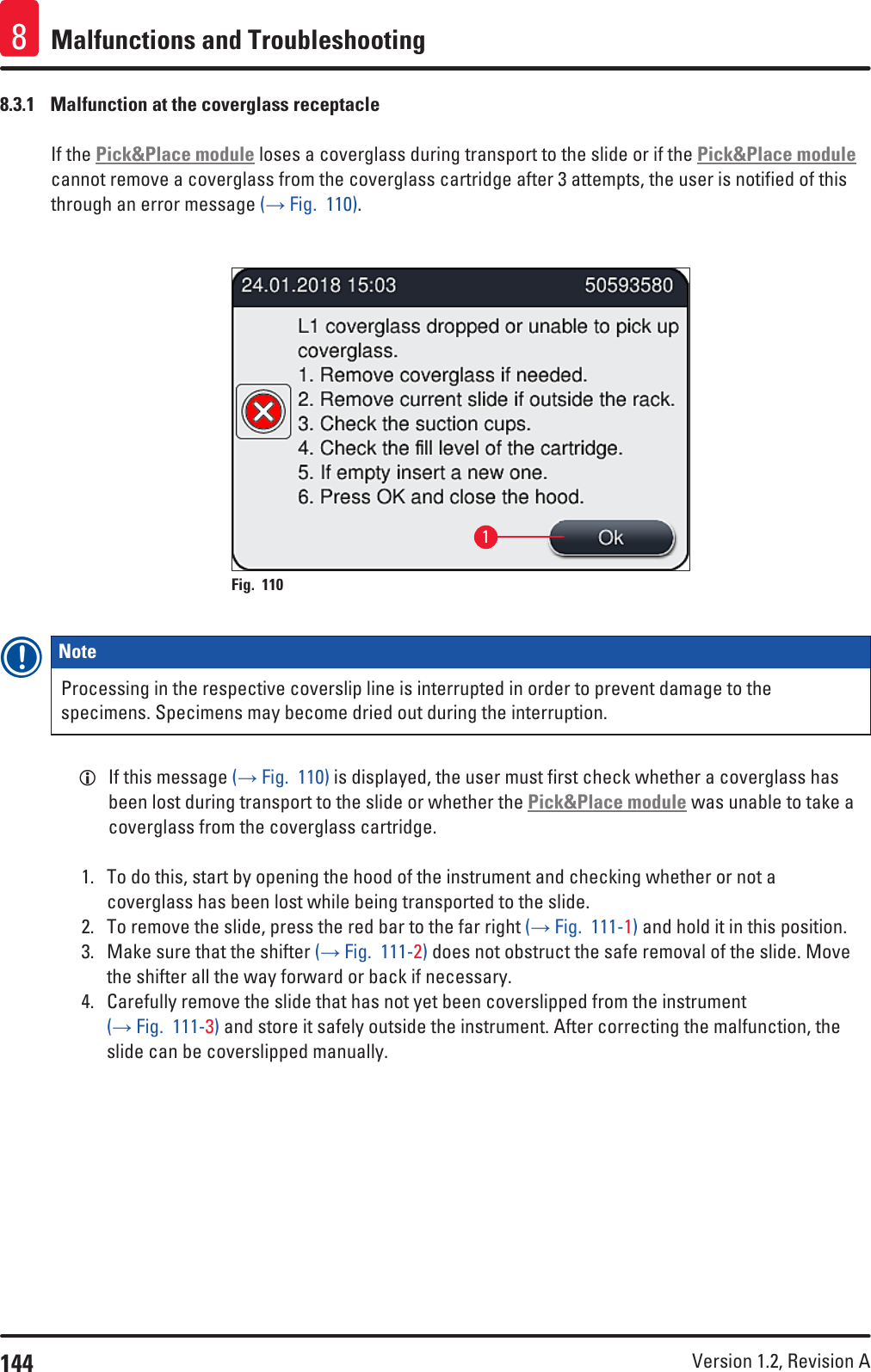 144 Version 1.2, Revision A Malfunctions and Troubleshooting88.3.1  Malfunction at the coverglass receptacleIf the Pick&amp;Place module loses a coverglass during transport to the slide or if the Pick&amp;Place module cannot remove a coverglass from the coverglass cartridge after 3 attempts, the user is notified of this through an error message (→ Fig.  110).1Fig. 110   Note Processing in the respective coverslip line is interrupted in order to prevent damage to the specimens. Specimens may become dried out during the interruption. LIf this message (→ Fig.  110) is displayed, the user must first check whether a coverglass has been lost during transport to the slide or whether the Pick&amp;Place module was unable to take a coverglass from the coverglass cartridge. 1.  To do this, start by opening the hood of the instrument and checking whether or not a coverglass has been lost while being transported to the slide.2.  To remove the slide, press the red bar to the far right (→ Fig.  111-1) and hold it in this position.3.  Make sure that the shifter (→ Fig.  111-2) does not obstruct the safe removal of the slide. Move the shifter all the way forward or back if necessary.4.  Carefully remove the slide that has not yet been coverslipped from the instrument (→ Fig.  111-3) and store it safely outside the instrument. After correcting the malfunction, the slide can be coverslipped manually.