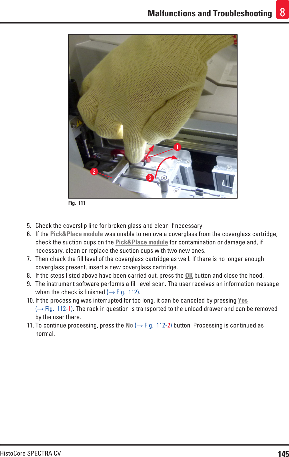 145HistoCore SPECTRA CVMalfunctions and Troubleshooting 8123Fig. 111   5.  Check the coverslip line for broken glass and clean if necessary.6.  If the Pick&amp;Place module was unable to remove a coverglass from the coverglass cartridge, check the suction cups on the Pick&amp;Place module for contamination or damage and, if necessary, clean or replace the suction cups with two new ones.7.  Then check the fill level of the coverglass cartridge as well. If there is no longer enough coverglass present, insert a new coverglass cartridge.8.  If the steps listed above have been carried out, press the OK button and close the hood.9.  The instrument software performs a fill level scan. The user receives an information message when the check is finished (→ Fig.  112).10. If the processing was interrupted for too long, it can be canceled by pressing Yes (→ Fig.  112-1). The rack in question is transported to the unload drawer and can be removed by the user there. 11. To continue processing, press the No (→ Fig.  112-2) button. Processing is continued as normal.