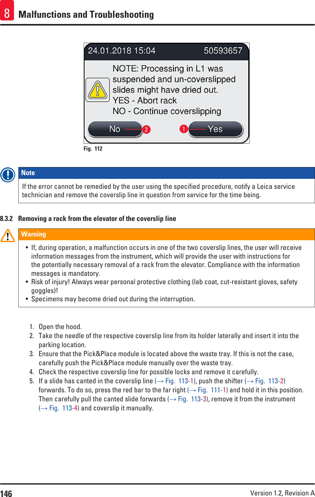 146 Version 1.2, Revision A Malfunctions and Troubleshooting821Fig. 112   Note If the error cannot be remedied by the user using the specified procedure, notify a Leica service technician and remove the coverslip line in question from service for the time being.8.3.2  Removing a rack from the elevator of the coverslip lineWarning• If, during operation, a malfunction occurs in one of the two coverslip lines, the user will receive information messages from the instrument, which will provide the user with instructions for the potentially necessary removal of a rack from the elevator. Compliance with the information messages is mandatory.• Risk of injury! Always wear personal protective clothing (lab coat, cut-resistant gloves, safety goggles)!• Specimens may become dried out during the interruption.1.  Open the hood.2.  Take the needle of the respective coverslip line from its holder laterally and insert it into the parking location.3.  Ensure that the Pick&amp;Place module is located above the waste tray. If this is not the case, carefully push the Pick&amp;Place module manually over the waste tray.4.  Check the respective coverslip line for possible locks and remove it carefully.5.  If a slide has canted in the coverslip line (→ Fig.  113-1), push the shifter (→ Fig.  113-2) forwards. To do so, press the red bar to the far right (→ Fig.  111-1) and hold it in this position. Then carefully pull the canted slide forwards (→ Fig.  113-3), remove it from the instrument (→ Fig.  113-4) and coverslip it manually.