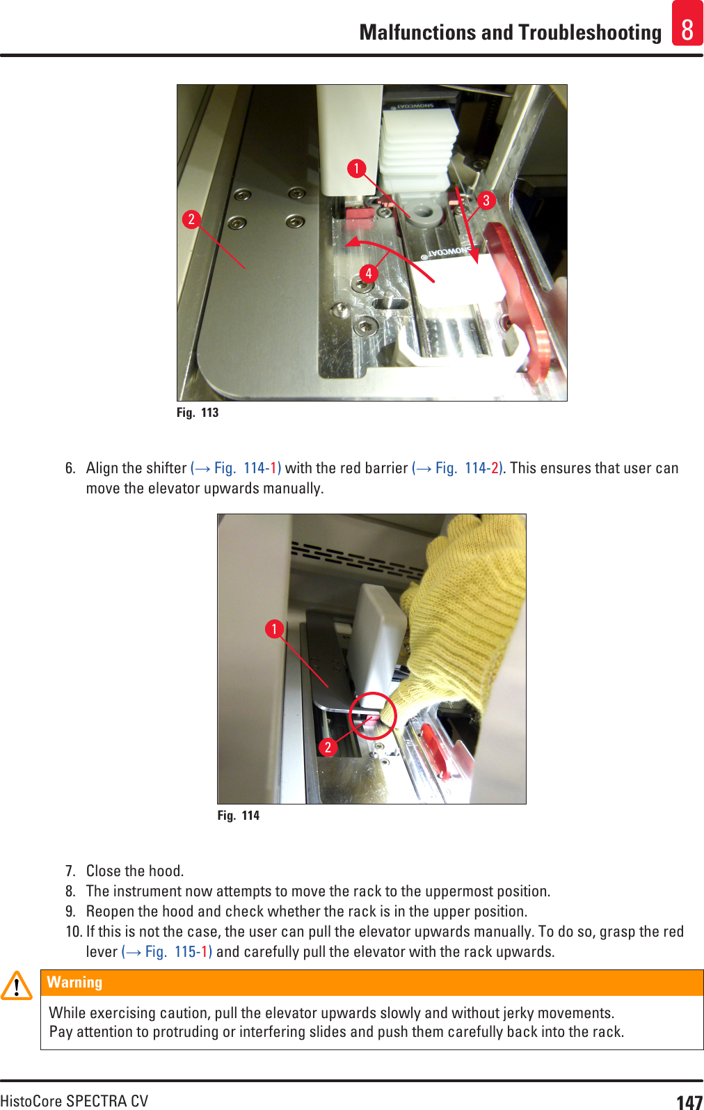 147HistoCore SPECTRA CVMalfunctions and Troubleshooting 81234Fig. 113   6.  Align the shifter (→ Fig.  114-1) with the red barrier (→ Fig.  114-2). This ensures that user can move the elevator upwards manually.12Fig. 114   7.  Close the hood.8.  The instrument now attempts to move the rack to the uppermost position.9.  Reopen the hood and check whether the rack is in the upper position. 10. If this is not the case, the user can pull the elevator upwards manually. To do so, grasp the red lever (→ Fig.  115-1) and carefully pull the elevator with the rack upwards.WarningWhile exercising caution, pull the elevator upwards slowly and without jerky movements. Pay attention to protruding or interfering slides and push them carefully back into the rack.