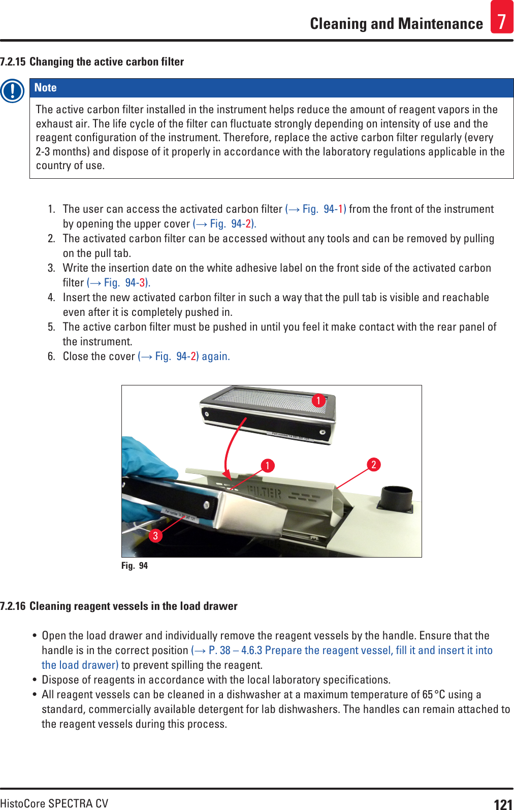 121HistoCore SPECTRA CVCleaning and Maintenance 77.2.15 Changing the active carbon filterNote The active carbon filter installed in the instrument helps reduce the amount of reagent vapors in the exhaust air. The life cycle of the filter can fluctuate strongly depending on intensity of use and the reagent configuration of the instrument. Therefore, replace the active carbon filter regularly (every 2-3 months) and dispose of it properly in accordance with the laboratory regulations applicable in the country of use.1.  The user can access the activated carbon filter (→ Fig.  94-1) from the front of the instrument by opening the upper cover (→ Fig.  94-2).2.  The activated carbon filter can be accessed without any tools and can be removed by pulling on the pull tab.3.  Write the insertion date on the white adhesive label on the front side of the activated carbon filter (→ Fig.  94-3).4.  Insert the new activated carbon filter in such a way that the pull tab is visible and reachable even after it is completely pushed in.5.  The active carbon filter must be pushed in until you feel it make contact with the rear panel of the instrument.6.  Close the cover (→ Fig.  94-2) again.1123Fig. 94   7.2.16 Cleaning reagent vessels in the load drawer• Open the load drawer and individually remove the reagent vessels by the handle. Ensure that the handle is in the correct position (→ P. 38 – 4.6.3 Prepare the reagent vessel, fill it and insert it into the load drawer) to prevent spilling the reagent. • Dispose of reagents in accordance with the local laboratory specifications.• All reagent vessels can be cleaned in a dishwasher at a maximum temperature of 65 °C using a standard, commercially available detergent for lab dishwashers. The handles can remain attached to the reagent vessels during this process.