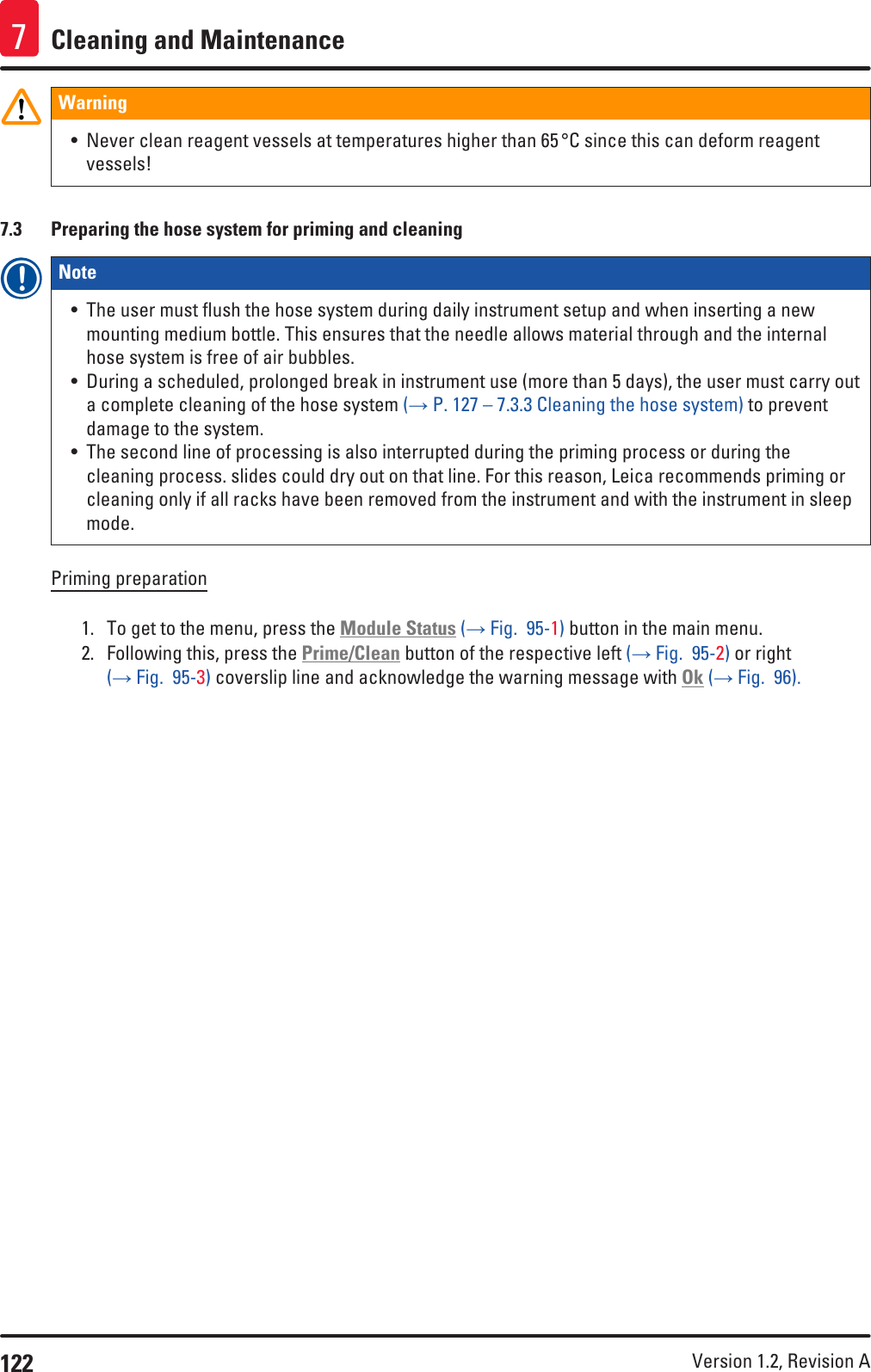 122 Version 1.2, Revision A Cleaning and Maintenance7Warning• Never clean reagent vessels at temperatures higher than 65 °C since this can deform reagent vessels!7.3  Preparing the hose system for priming and cleaningNote • The user must flush the hose system during daily instrument setup and when inserting a new mounting medium bottle. This ensures that the needle allows material through and the internal hose system is free of air bubbles.• During a scheduled, prolonged break in instrument use (more than 5 days), the user must carry out a complete cleaning of the hose system (→ P. 127 – 7.3.3 Cleaning the hose system) to prevent damage to the system.• The second line of processing is also interrupted during the priming process or during the cleaning process. slides could dry out on that line. For this reason, Leica recommends priming or cleaning only if all racks have been removed from the instrument and with the instrument in sleep mode.Priming preparation1.  To get to the menu, press the Module Status (→ Fig.  95-1) button in the main menu.2.  Following this, press the Prime/Clean button of the respective left (→ Fig.  95-2) or right (→ Fig.  95-3) coverslip line and acknowledge the warning message with Ok (→ Fig.  96).
