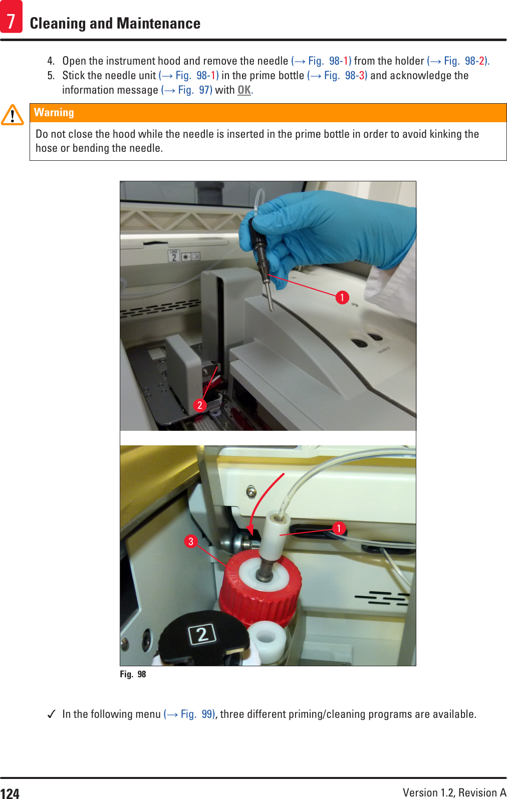 124 Version 1.2, Revision A Cleaning and Maintenance74.  Open the instrument hood and remove the needle (→ Fig.  98-1) from the holder (→ Fig.  98-2). 5.  Stick the needle unit (→ Fig.  98-1) in the prime bottle (→ Fig.  98-3) and acknowledge the information message (→ Fig.  97) with OK.WarningDo not close the hood while the needle is inserted in the prime bottle in order to avoid kinking the hose or bending the needle.Fig. 98   1213 In the following menu (→ Fig.  99), three different priming/cleaning programs are available.