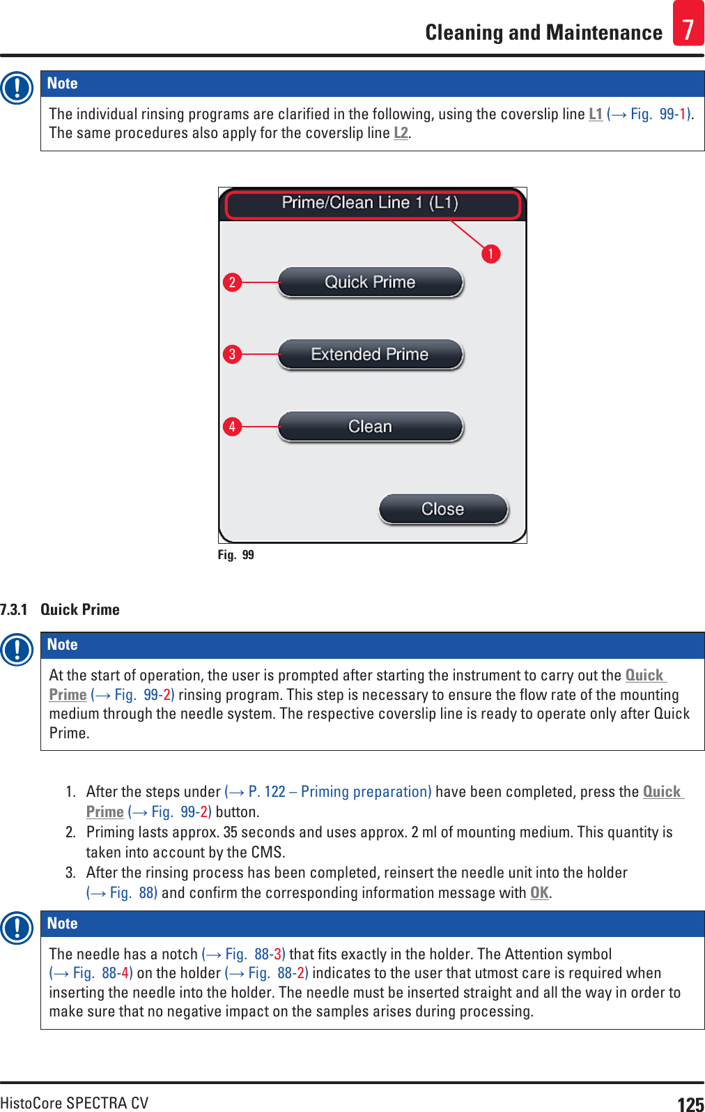 125HistoCore SPECTRA CVCleaning and Maintenance 7Note The individual rinsing programs are clarified in the following, using the coverslip line L1 (→ Fig.  99-1). The same procedures also apply for the coverslip line L2.2341Fig. 99   7.3.1  Quick PrimeNote At the start of operation, the user is prompted after starting the instrument to carry out the Quick Prime (→ Fig.  99-2) rinsing program. This step is necessary to ensure the flow rate of the mounting medium through the needle system. The respective coverslip line is ready to operate only after Quick Prime.1.  After the steps under (→ P. 122 – Priming preparation) have been completed, press the Quick Prime (→ Fig.  99-2) button. 2.  Priming lasts approx. 35 seconds and uses approx. 2 ml of mounting medium. This quantity is taken into account by the CMS.3.  After the rinsing process has been completed, reinsert the needle unit into the holder (→ Fig.  88) and confirm the corresponding information message with OK.Note The needle has a notch (→ Fig.  88-3) that fits exactly in the holder. The Attention symbol (→ Fig.  88-4) on the holder (→ Fig.  88-2) indicates to the user that utmost care is required when inserting the needle into the holder. The needle must be inserted straight and all the way in order to make sure that no negative impact on the samples arises during processing.