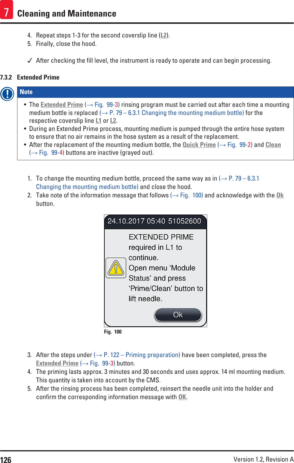 126 Version 1.2, Revision A Cleaning and Maintenance74.  Repeat steps 1-3 for the second coverslip line (L2).5.  Finally, close the hood. After checking the fill level, the instrument is ready to operate and can begin processing.7.3.2  Extended PrimeNote • The Extended Prime (→ Fig.  99-3) rinsing program must be carried out after each time a mounting medium bottle is replaced (→ P. 79 – 6.3.1 Changing the mounting medium bottle) for the respective coverslip line L1 or L2. • During an Extended Prime process, mounting medium is pumped through the entire hose system to ensure that no air remains in the hose system as a result of the replacement.• After the replacement of the mounting medium bottle, the Quick Prime (→ Fig.  99-2) and Clean (→ Fig.  99-4) buttons are inactive (grayed out).1.  To change the mounting medium bottle, proceed the same way as in (→ P. 79 – 6.3.1 Changing the mounting medium bottle) and close the hood. 2.  Take note of the information message that follows (→ Fig.  100) and acknowledge with the Ok button.Fig. 100   3.  After the steps under (→ P. 122 – Priming preparation) have been completed, press the Extended Prime (→ Fig.  99-3) button. 4.  The priming lasts approx. 3 minutes and 30 seconds and uses approx. 14 ml mounting medium. This quantity is taken into account by the CMS.5.  After the rinsing process has been completed, reinsert the needle unit into the holder and confirm the corresponding information message with OK.