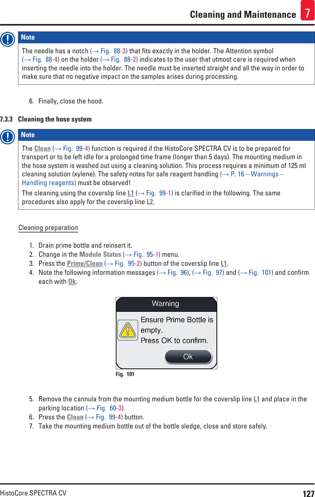 127HistoCore SPECTRA CVCleaning and Maintenance 7Note The needle has a notch (→ Fig.  88-3) that fits exactly in the holder. The Attention symbol (→ Fig.  88-4) on the holder (→ Fig.  88-2) indicates to the user that utmost care is required when inserting the needle into the holder. The needle must be inserted straight and all the way in order to make sure that no negative impact on the samples arises during processing.6.  Finally, close the hood.7.3.3  Cleaning the hose systemNote The Clean (→ Fig.  99-4) function is required if the HistoCore SPECTRA CV is to be prepared for transport or to be left idle for a prolonged time frame (longer than 5 days). The mounting medium in the hose system is washed out using a cleaning solution. This process requires a minimum of 125 ml cleaning solution (xylene). The safety notes for safe reagent handling (→ P. 16 – Warnings – Handling reagents) must be observed!The cleaning using the coverslip line L1 (→ Fig.  99-1) is clarified in the following. The same procedures also apply for the coverslip line L2.Cleaning preparation1.  Drain prime bottle and reinsert it.2.  Change in the Module Status (→ Fig.  95-1) menu.3.  Press the Prime/Clean (→ Fig.  95-2) button of the coverslip line L1.4.  Note the following information messages (→ Fig.  96), (→ Fig.  97) and (→ Fig.  101) and confirm each with Ok.Fig. 101   5.  Remove the cannula from the mounting medium bottle for the coverslip line L1 and place in the parking location (→ Fig.  60-3).6.  Press the Clean (→ Fig.  99-4) button.7.  Take the mounting medium bottle out of the bottle sledge, close and store safely.