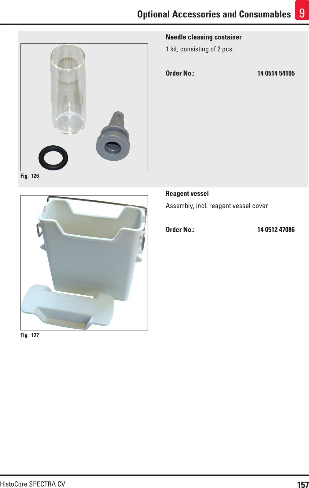 157HistoCore SPECTRA CVOptional Accessories and Consumables 9Fig. 126   Needle cleaning container1 kit, consisting of 2 pcs.Order No.:       14 0514 54195Fig. 127   Reagent vesselAssembly, incl. reagent vessel coverOrder No.:       14 0512 47086