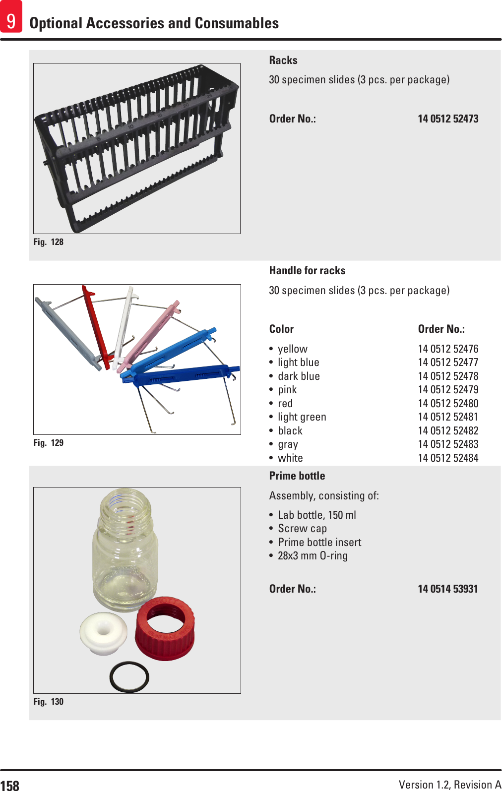 158 Version 1.2, Revision A Optional Accessories and Consumables9Fig. 128   Racks30 specimen slides (3 pcs. per package)Order No.:       14 0512 52473Fig. 129   Handle for racks30 specimen slides (3 pcs. per package)Color    Order No.:• yellow       14 0512 52476• light blue       14 0512 52477• dark blue       14 0512 52478• pink         14 0512 52479• red         14 0512 52480• light green      14 0512 52481• black        14 0512 52482• gray    14 0512 52483• white    14 0512 52484Fig. 130   Prime bottleAssembly, consisting of:• Lab bottle, 150 ml• Screw cap• Prime bottle insert• 28x3 mm O-ringOrder No.:       14 0514 53931