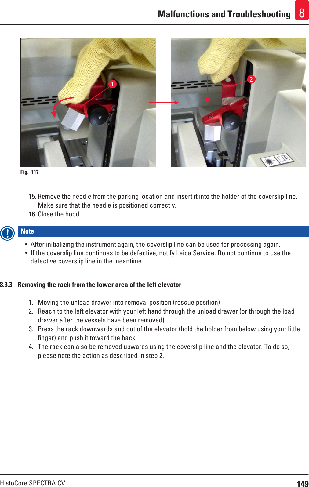 149HistoCore SPECTRA CVMalfunctions and Troubleshooting 812Fig. 117   15. Remove the needle from the parking location and insert it into the holder of the coverslip line. Make sure that the needle is positioned correctly.16. Close the hood.Note • After initializing the instrument again, the coverslip line can be used for processing again.• If the coverslip line continues to be defective, notify Leica Service. Do not continue to use the defective coverslip line in the meantime.8.3.3  Removing the rack from the lower area of the left elevator1.  Moving the unload drawer into removal position (rescue position)2.  Reach to the left elevator with your left hand through the unload drawer (or through the load drawer after the vessels have been removed).3.  Press the rack downwards and out of the elevator (hold the holder from below using your little finger) and push it toward the back.4.  The rack can also be removed upwards using the coverslip line and the elevator. To do so, please note the action as described in step 2.