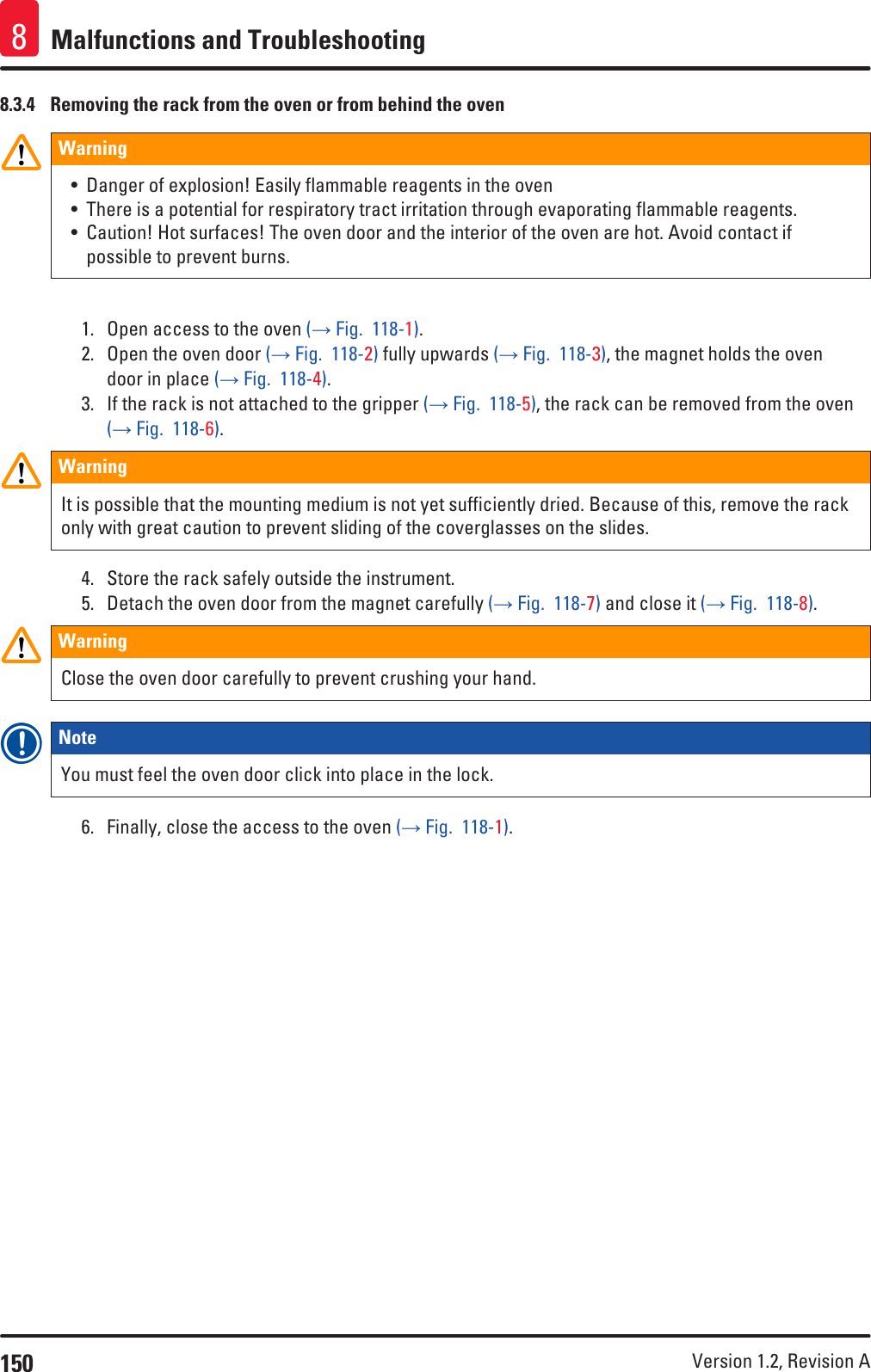 150 Version 1.2, Revision A Malfunctions and Troubleshooting88.3.4  Removing the rack from the oven or from behind the ovenWarning • Danger of explosion! Easily flammable reagents in the oven• There is a potential for respiratory tract irritation through evaporating flammable reagents.• Caution! Hot surfaces! The oven door and the interior of the oven are hot. Avoid contact if possible to prevent burns.1.  Open access to the oven (→ Fig.  118-1).2.  Open the oven door (→ Fig.  118-2) fully upwards (→ Fig.  118-3), the magnet holds the oven door in place (→ Fig.  118-4). 3.  If the rack is not attached to the gripper (→ Fig.  118-5), the rack can be removed from the oven (→ Fig.  118-6).WarningIt is possible that the mounting medium is not yet sufficiently dried. Because of this, remove the rack only with great caution to prevent sliding of the coverglasses on the slides.4.  Store the rack safely outside the instrument. 5.  Detach the oven door from the magnet carefully (→ Fig.  118-7) and close it (→ Fig.  118-8).WarningClose the oven door carefully to prevent crushing your hand.Note You must feel the oven door click into place in the lock.6.  Finally, close the access to the oven (→ Fig.  118-1).