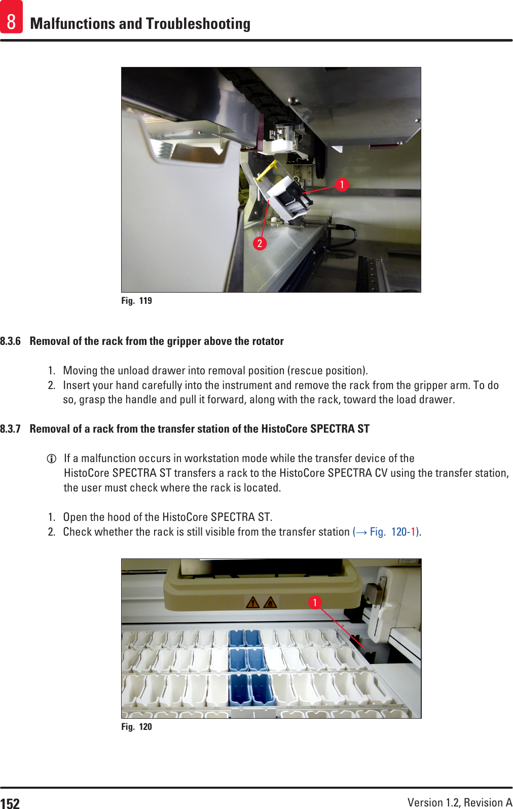 152 Version 1.2, Revision A Malfunctions and Troubleshooting812Fig. 119   8.3.6  Removal of the rack from the gripper above the rotator1.  Moving the unload drawer into removal position (rescue position).2.  Insert your hand carefully into the instrument and remove the rack from the gripper arm. To do so, grasp the handle and pull it forward, along with the rack, toward the load drawer.8.3.7  Removal of a rack from the transfer station of the HistoCore SPECTRA ST LIf a malfunction occurs in workstation mode while the transfer device of the HistoCore SPECTRA ST transfers a rack to the HistoCore SPECTRA CV using the transfer station, the user must check where the rack is located.1.  Open the hood of the HistoCore SPECTRA ST.2.  Check whether the rack is still visible from the transfer station (→ Fig.  120-1). 1Fig. 120   