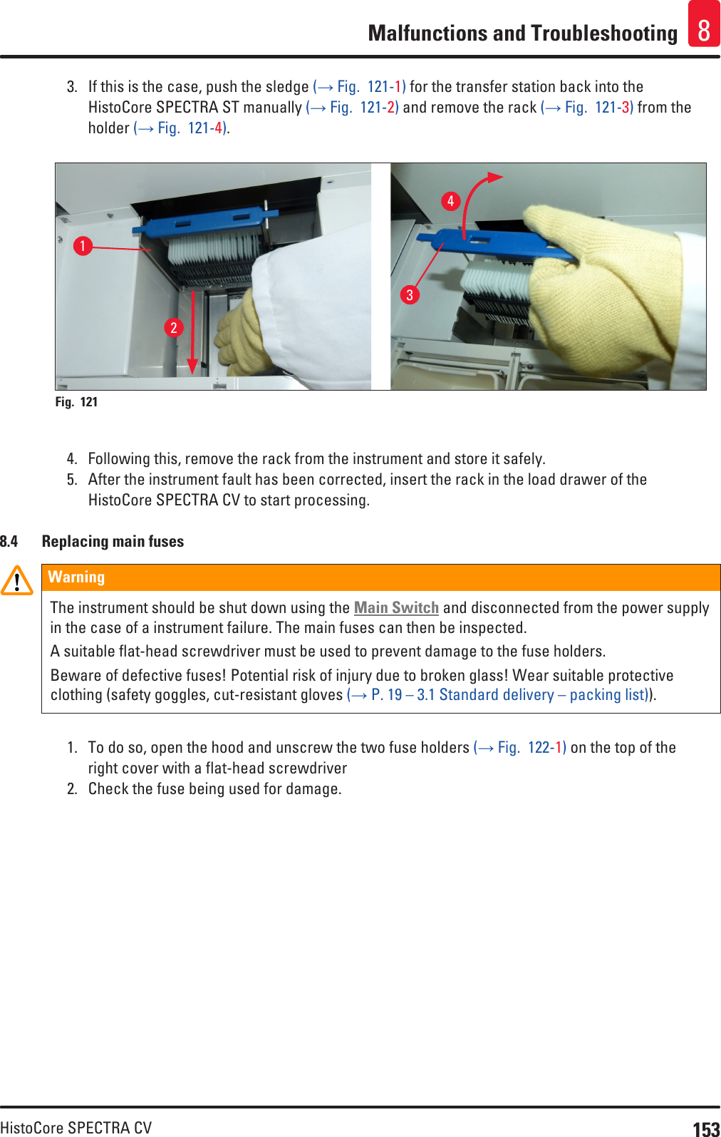 153HistoCore SPECTRA CVMalfunctions and Troubleshooting 83.  If this is the case, push the sledge (→ Fig.  121-1) for the transfer station back into the HistoCore SPECTRA ST manually (→ Fig.  121-2) and remove the rack (→ Fig.  121-3) from the holder (→ Fig.  121-4).1234Fig. 121   4.  Following this, remove the rack from the instrument and store it safely.5.  After the instrument fault has been corrected, insert the rack in the load drawer of the HistoCore SPECTRA CV to start processing.8.4  Replacing main fusesWarningThe instrument should be shut down using the Main Switch and disconnected from the power supply in the case of a instrument failure. The main fuses can then be inspected.A suitable flat-head screwdriver must be used to prevent damage to the fuse holders.Beware of defective fuses! Potential risk of injury due to broken glass! Wear suitable protective clothing (safety goggles, cut-resistant gloves (→ P. 19 – 3.1 Standard delivery – packing list)).1.  To do so, open the hood and unscrew the two fuse holders (→ Fig.  122-1) on the top of the right cover with a flat-head screwdriver2.  Check the fuse being used for damage.