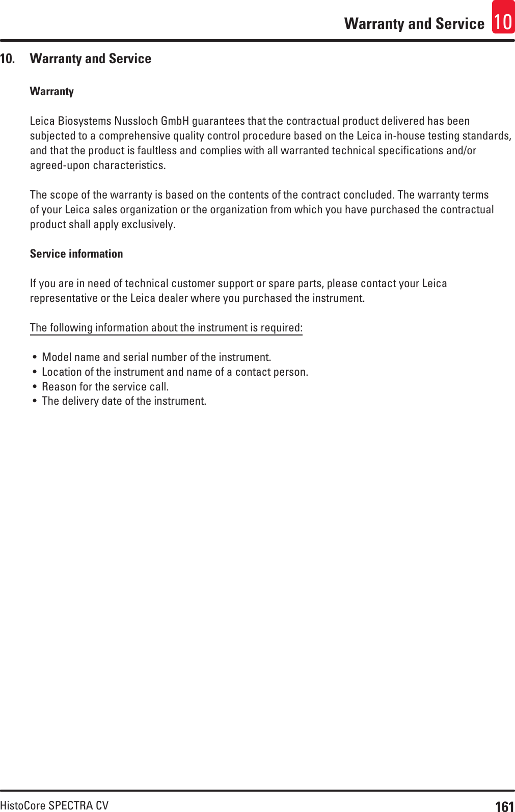 161HistoCore SPECTRA CVWarranty and Service 1010.  Warranty and ServiceWarrantyLeica Biosystems Nussloch GmbH guarantees that the contractual product delivered has been subjected to a comprehensive quality control procedure based on the Leica in-house testing standards, and that the product is faultless and complies with all warranted technical specifications and/or agreed-upon characteristics.The scope of the warranty is based on the contents of the contract concluded. The warranty terms of your Leica sales organization or the organization from which you have purchased the contractual product shall apply exclusively. Service informationIf you are in need of technical customer support or spare parts, please contact your Leica representative or the Leica dealer where you purchased the instrument.The following information about the instrument is required:• Model name and serial number of the instrument.• Location of the instrument and name of a contact person.• Reason for the service call.• The delivery date of the instrument.