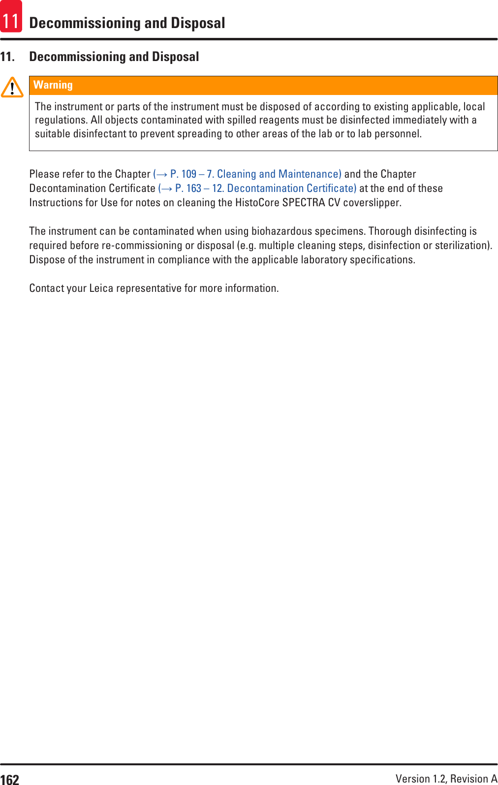 162 Version 1.2, Revision A Decommissioning and Disposal1111.  Decommissioning and DisposalWarningThe instrument or parts of the instrument must be disposed of according to existing applicable, local regulations. All objects contaminated with spilled reagents must be disinfected immediately with a suitable disinfectant to prevent spreading to other areas of the lab or to lab personnel.Please refer to the Chapter (→ P. 109 – 7. Cleaning and Maintenance) and the Chapter Decontamination Certificate (→ P. 163 – 12. Decontamination Certificate) at the end of these Instructions for Use for notes on cleaning the HistoCore SPECTRA CV coverslipper. The instrument can be contaminated when using biohazardous specimens. Thorough disinfecting is required before re-commissioning or disposal (e.g. multiple cleaning steps, disinfection or sterilization). Dispose of the instrument in compliance with the applicable laboratory specifications.Contact your Leica representative for more information.