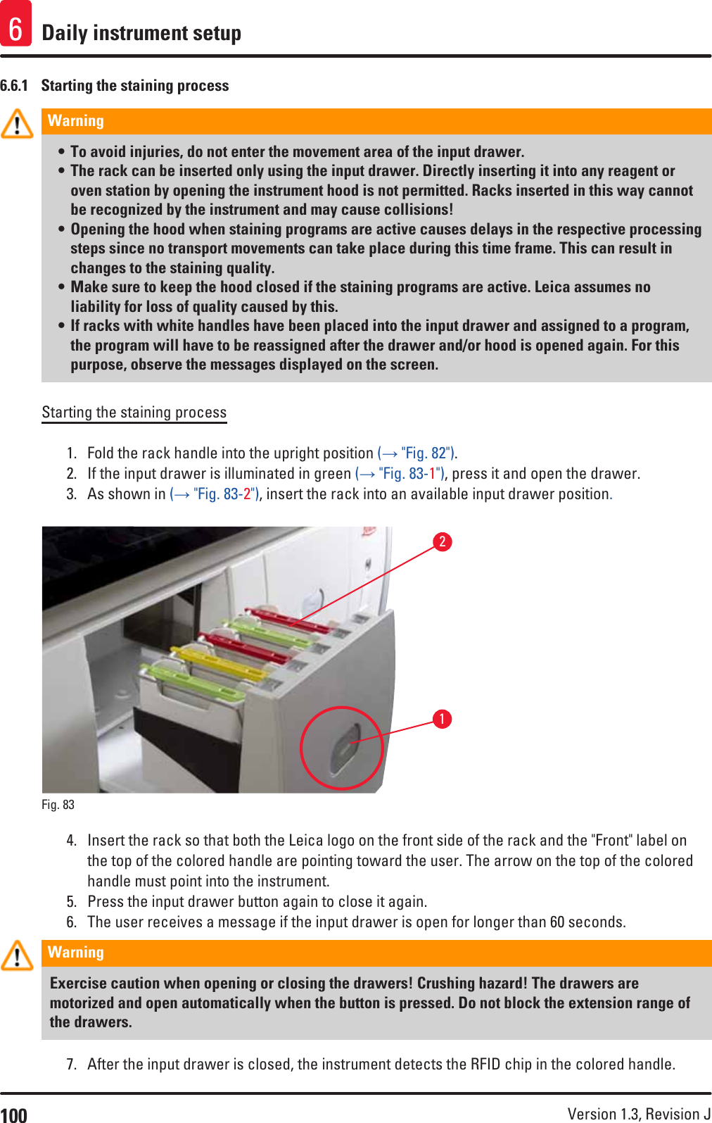 100 Version 1.3, Revision J Daily instrument setup66.6.1  Starting the staining processWarning • To avoid injuries, do not enter the movement area of the input drawer.• The rack can be inserted only using the input drawer. Directly inserting it into any reagent or oven station by opening the instrument hood is not permitted. Racks inserted in this way cannot be recognized by the instrument and may cause collisions!• Opening the hood when staining programs are active causes delays in the respective processing steps since no transport movements can take place during this time frame. This can result in changes to the staining quality.• Make sure to keep the hood closed if the staining programs are active. Leica assumes no liability for loss of quality caused by this.• If racks with white handles have been placed into the input drawer and assigned to a program, the program will have to be reassigned after the drawer and/or hood is opened again. For this purpose, observe the messages displayed on the screen.Starting the staining process1.  Fold the rack handle into the upright position (→ &quot;Fig. 82&quot;).2.  If the input drawer is illuminated in green (→ &quot;Fig. 83-1&quot;), press it and open the drawer.3.  As shown in (→ &quot;Fig. 83-2&quot;), insert the rack into an available input drawer position.12Fig. 83   4.  Insert the rack so that both the Leica logo on the front side of the rack and the &quot;Front&quot; label on the top of the colored handle are pointing toward the user. The arrow on the top of the colored handle must point into the instrument. 5.  Press the input drawer button again to close it again.6.  The user receives a message if the input drawer is open for longer than 60 seconds.Warning Exercise caution when opening or closing the drawers! Crushing hazard! The drawers are motorized and open automatically when the button is pressed. Do not block the extension range of the drawers.7.  After the input drawer is closed, the instrument detects the RFID chip in the colored handle. 