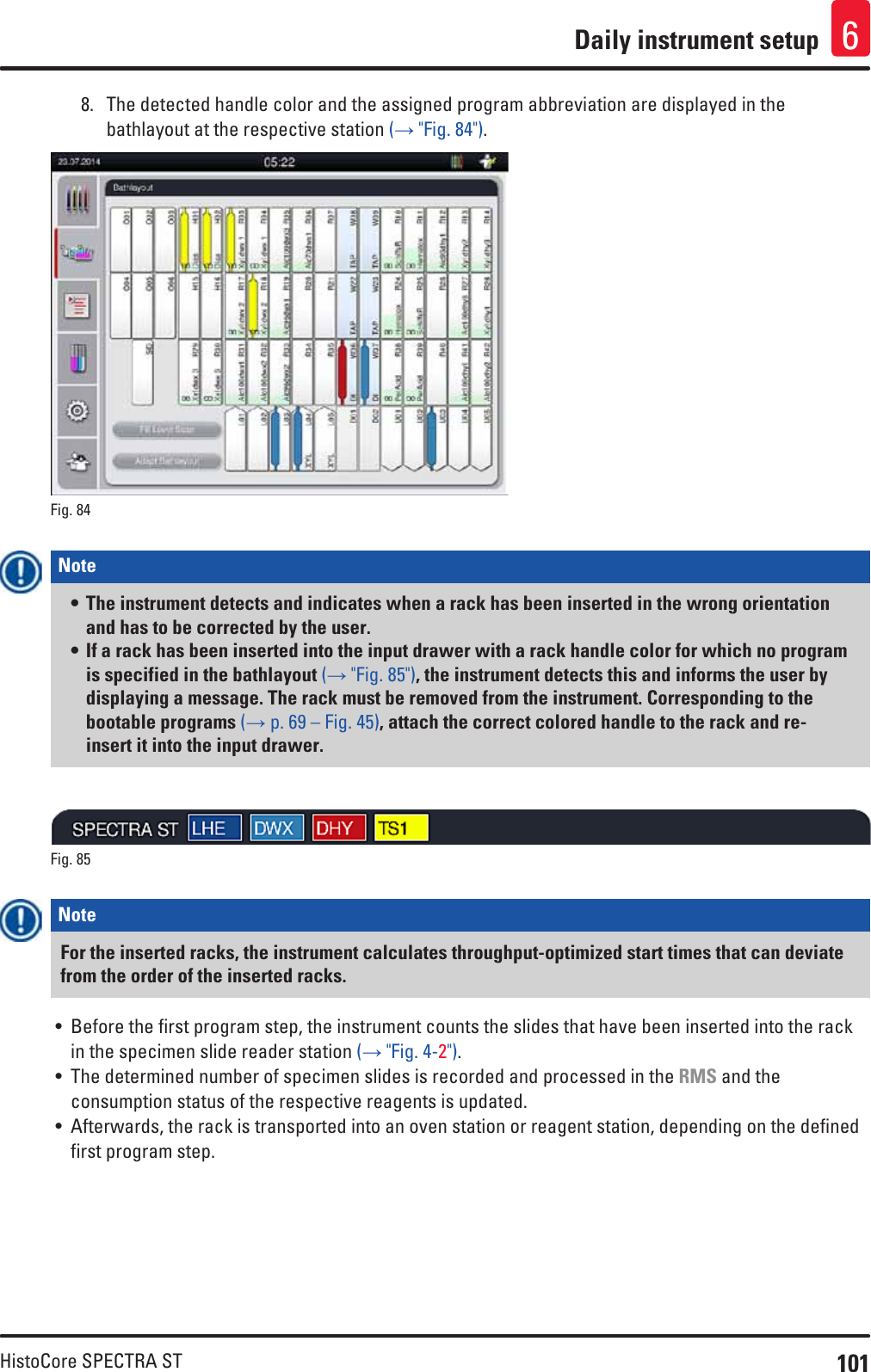 101HistoCore SPECTRA STDaily instrument setup 68.  The detected handle color and the assigned program abbreviation are displayed in the bathlayout at the respective station (→ &quot;Fig. 84&quot;).Fig. 84   Note • The instrument detects and indicates when a rack has been inserted in the wrong orientation and has to be corrected by the user.• If a rack has been inserted into the input drawer with a rack handle color for which no program is specified in the bathlayout (→ &quot;Fig. 85&quot;), the instrument detects this and informs the user by displaying a message. The rack must be removed from the instrument. Corresponding to the bootable programs (→ p. 69 – Fig. 45), attach the correct colored handle to the rack and re-insert it into the input drawer.Fig. 85   Note For the inserted racks, the instrument calculates throughput-optimized start times that can deviate from the order of the inserted racks.• Before the first program step, the instrument counts the slides that have been inserted into the rack in the specimen slide reader station (→ &quot;Fig. 4-2&quot;). • The determined number of specimen slides is recorded and processed in the RMS and the consumption status of the respective reagents is updated.• Afterwards, the rack is transported into an oven station or reagent station, depending on the defined first program step.