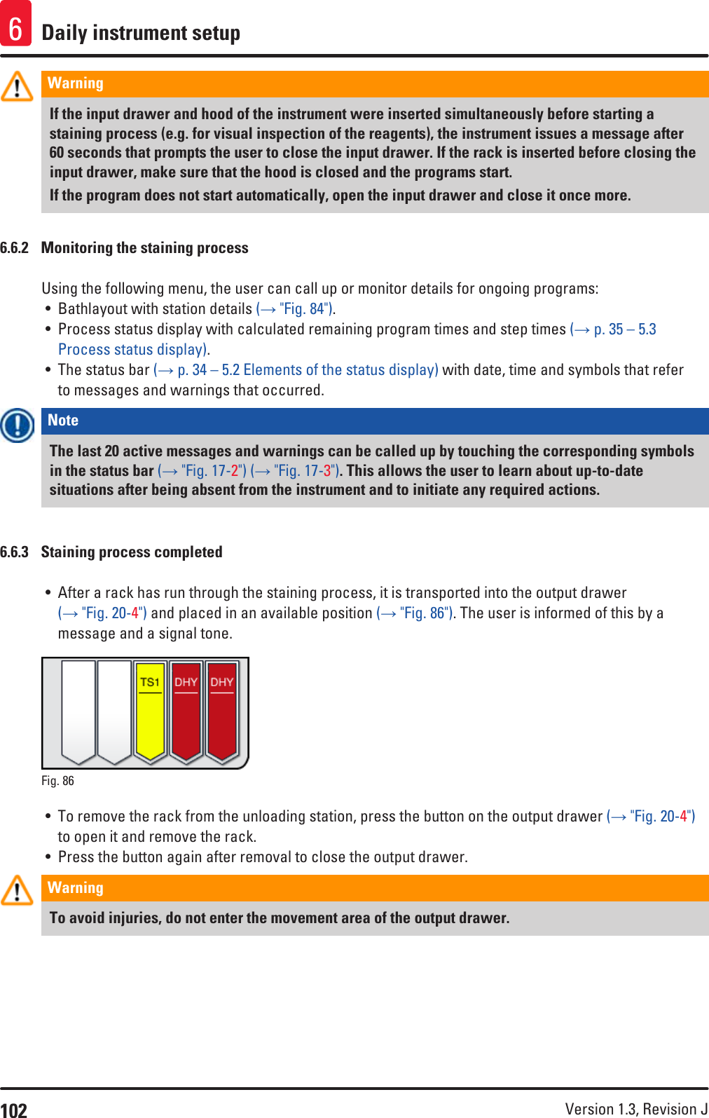 102 Version 1.3, Revision J Daily instrument setup6Warning If the input drawer and hood of the instrument were inserted simultaneously before starting a staining process (e.g. for visual inspection of the reagents), the instrument issues a message after 60 seconds that prompts the user to close the input drawer. If the rack is inserted before closing the input drawer, make sure that the hood is closed and the programs start.If the program does not start automatically, open the input drawer and close it once more.6.6.2  Monitoring the staining processUsing the following menu, the user can call up or monitor details for ongoing programs:• Bathlayout with station details (→ &quot;Fig. 84&quot;).• Process status display with calculated remaining program times and step times (→ p. 35 – 5.3 Process status display).• The status bar (→ p. 34 – 5.2 Elements of the status display) with date, time and symbols that refer to messages and warnings that occurred.Note The last 20 active messages and warnings can be called up by touching the corresponding symbols in the status bar (→ &quot;Fig. 17-2&quot;) (→ &quot;Fig. 17-3&quot;). This allows the user to learn about up-to-date situations after being absent from the instrument and to initiate any required actions.6.6.3  Staining process completed• After a rack has run through the staining process, it is transported into the output drawer (→ &quot;Fig. 20-4&quot;) and placed in an available position (→ &quot;Fig. 86&quot;). The user is informed of this by a message and a signal tone.Fig. 86   • To remove the rack from the unloading station, press the button on the output drawer (→ &quot;Fig. 20-4&quot;) to open it and remove the rack.• Press the button again after removal to close the output drawer.Warning To avoid injuries, do not enter the movement area of the output drawer.