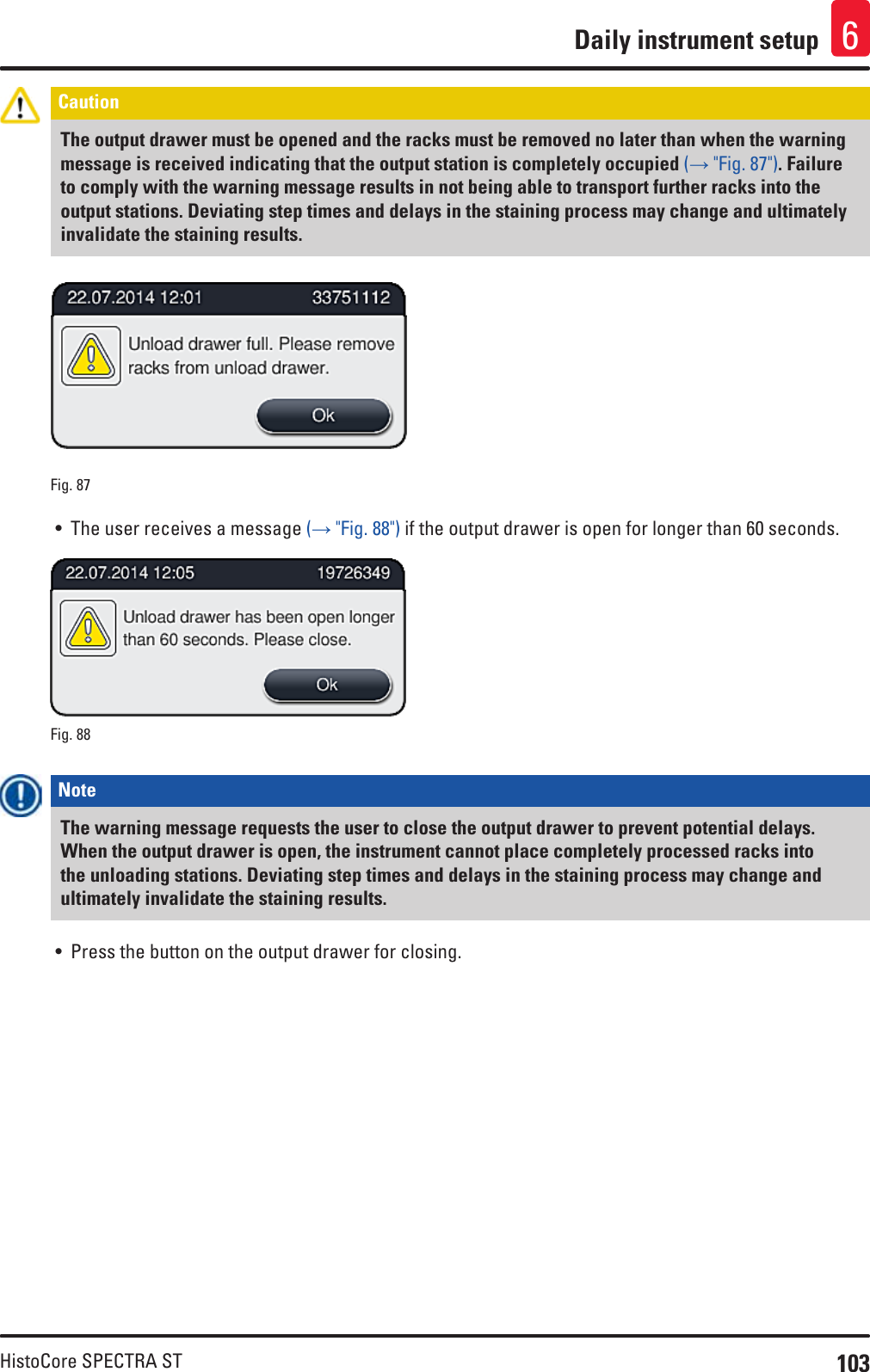 103HistoCore SPECTRA STDaily instrument setup 6Caution The output drawer must be opened and the racks must be removed no later than when the warning message is received indicating that the output station is completely occupied (→ &quot;Fig. 87&quot;). Failure to comply with the warning message results in not being able to transport further racks into the output stations. Deviating step times and delays in the staining process may change and ultimately invalidate the staining results.Fig. 87   • The user receives a message (→ &quot;Fig. 88&quot;) if the output drawer is open for longer than 60 seconds.Fig. 88   Note The warning message requests the user to close the output drawer to prevent potential delays. When the output drawer is open, the instrument cannot place completely processed racks into the unloading stations. Deviating step times and delays in the staining process may change and ultimately invalidate the staining results.• Press the button on the output drawer for closing.