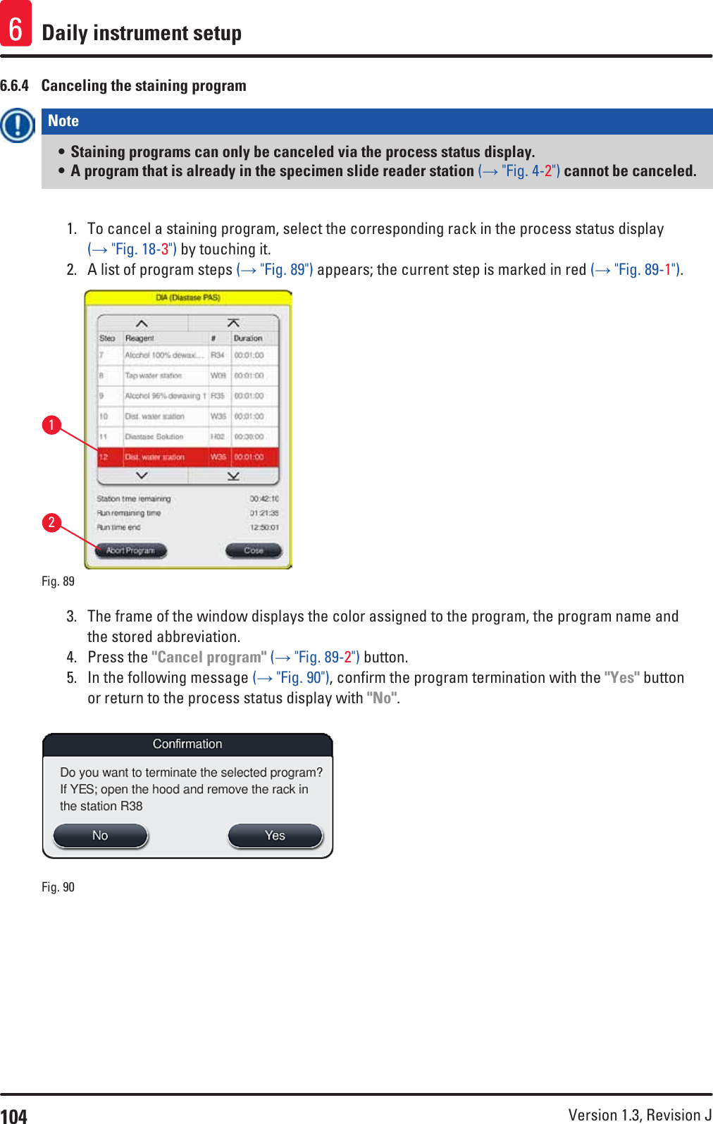 104 Version 1.3, Revision J Daily instrument setup66.6.4  Canceling the staining programNote • Staining programs can only be canceled via the process status display. • A program that is already in the specimen slide reader station (→ &quot;Fig. 4-2&quot;) cannot be canceled.1.  To cancel a staining program, select the corresponding rack in the process status display (→ &quot;Fig. 18-3&quot;) by touching it. 2.  A list of program steps (→ &quot;Fig. 89&quot;) appears; the current step is marked in red (→ &quot;Fig. 89-1&quot;).12Fig. 89   3.  The frame of the window displays the color assigned to the program, the program name and the stored abbreviation.4.  Press the &quot;Cancel program&quot; (→ &quot;Fig. 89-2&quot;) button.5.  In the following message (→ &quot;Fig. 90&quot;), confirm the program termination with the &quot;Yes&quot; button or return to the process status display with &quot;No&quot;.Fig. 90   