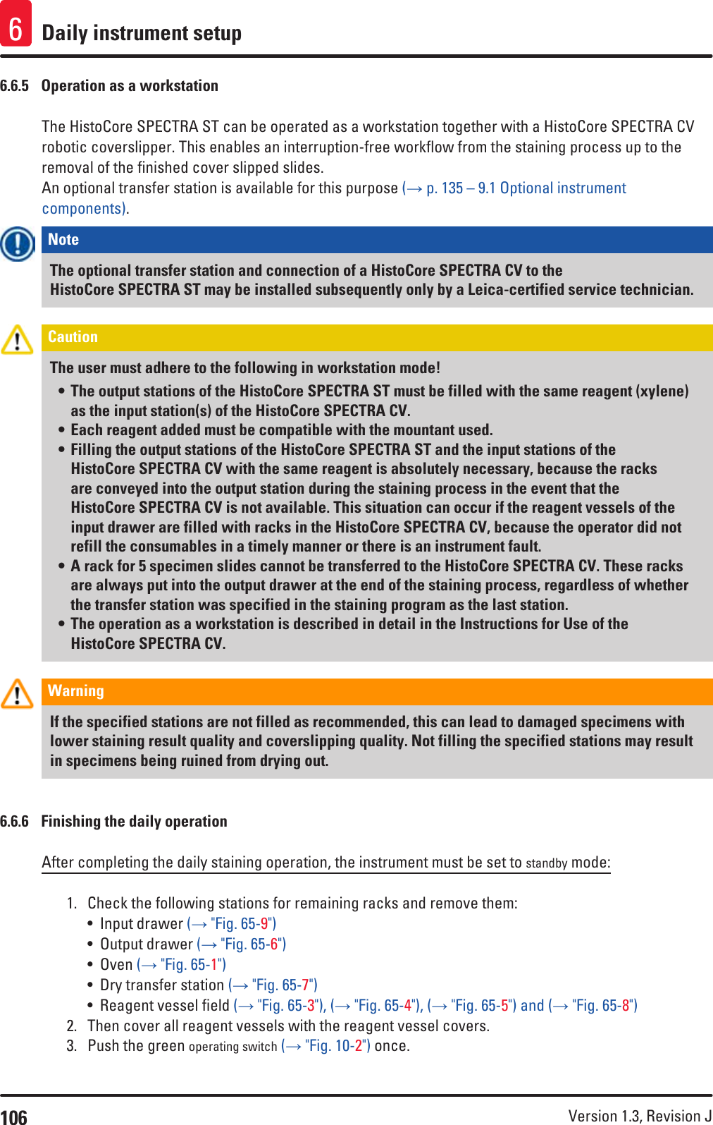 106 Version 1.3, Revision J Daily instrument setup66.6.5  Operation as a workstationThe HistoCore SPECTRA ST can be operated as a workstation together with a HistoCore SPECTRA CV robotic coverslipper. This enables an interruption-free workflow from the staining process up to the removal of the finished cover slipped slides. An optional transfer station is available for this purpose (→ p. 135 – 9.1 Optional instrument components). Note The optional transfer station and connection of a HistoCore SPECTRA CV to the HistoCore SPECTRA ST may be installed subsequently only by a Leica-certified service technician. Caution The user must adhere to the following in workstation mode!• The output stations of the HistoCore SPECTRA ST must be filled with the same reagent (xylene) as the input station(s) of the HistoCore SPECTRA CV.• Each reagent added must be compatible with the mountant used.• Filling the output stations of the HistoCore SPECTRA ST and the input stations of the HistoCore SPECTRA CV with the same reagent is absolutely necessary, because the racks are conveyed into the output station during the staining process in the event that the HistoCore SPECTRA CV is not available. This situation can occur if the reagent vessels of the input drawer are filled with racks in the HistoCore SPECTRA CV, because the operator did not refill the consumables in a timely manner or there is an instrument fault.• A rack for 5 specimen slides cannot be transferred to the HistoCore SPECTRA CV. These racks are always put into the output drawer at the end of the staining process, regardless of whether the transfer station was specified in the staining program as the last station.• The operation as a workstation is described in detail in the Instructions for Use of the HistoCore SPECTRA CV.Warning If the specified stations are not filled as recommended, this can lead to damaged specimens with lower staining result quality and coverslipping quality. Not filling the specified stations may result in specimens being ruined from drying out.6.6.6  Finishing the daily operationAfter completing the daily staining operation, the instrument must be set to standby mode:1.  Check the following stations for remaining racks and remove them:• Input drawer (→ &quot;Fig. 65-9&quot;)• Output drawer (→ &quot;Fig. 65-6&quot;)• Oven (→ &quot;Fig. 65-1&quot;)• Dry transfer station (→ &quot;Fig. 65-7&quot;)• Reagent vessel field (→ &quot;Fig. 65-3&quot;), (→ &quot;Fig. 65-4&quot;), (→ &quot;Fig. 65-5&quot;) and (→ &quot;Fig. 65-8&quot;)2.  Then cover all reagent vessels with the reagent vessel covers.3.  Push the green operating switch (→ &quot;Fig. 10-2&quot;) once.
